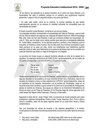 Proyecto Educativo Institucional 2019 - 2026 24
“El oro blanco, tan preciado en el campo industrial, es el cultivo de mayor difusión y los
hacendados del valle lo prefieren porque es un sembrío que proporciona mayores
ganancias. Luego el maíz en pequeña escala y muy poco pan llevar…”
“…En este valle existe, como en la mayoría, la curiosa paradoja de que siendo
esencialmente agrícola no se produce la cantidad suficiente de comestibles para las
necesidades del pueblo.”
El ilustre huaralino Jorge Montalvo, comenta en uno de sus relatos:
Los presentes estudios, corresponden a la arqueología del Valle de Chancay, y que en este
año de 1935 se realizan por segunda vez, después de haberlo hecho en 1904 el Arqueólogo
Max Uhle. Esta vez han sido llevados a cabo por eminente profesor de Arqueología, Dr.
Julio C. Tello, que ha traído como valioso auxiliar para esta gira al competente dialectista
Sr. Toribio Mejía, versadísimo en los idiomas quechua y aymara y otros dialectos como el
Amuesha, el mochica y otros muchos. Nos ha sido pues muy honroso acompañar el gran
sabio peruano en su paso por esta, recibir sus enseñanzas que hubiéramos querido
extender a todo el valle, pero fatalmente por la premura del tiempo solo se ha cumplido una
parte del itinerario que sobre un mapa le entregamos a su llegada.
La provincia de Huaral ocupa un espacio territorial ubicado al norte de la capital de la
república. Su extensión territorial es de 3,655.70 Km2 aproximadamente, de los cuales las
2/3 partes corresponden a la zona de sierra y 1/3 parte a la costa.
Limita: Por el norte : Huaura
Por el sur : Lima y Canta
Por el este : Yauli
Por el oeste : Océano Pacífico
“Huaral se encuentra en la cuenca del río Chancay, recurso natural que proviene de catorce
lagunas ubicadas en los pueblos y en cuyo recorrido forman ríos y riachuelos, nace en los
nevados de Antajirca y tiene un área colectora de 3,279 Km2 aproximadamente, nacen de
los deshielos de los nevados Jancacocha, con el nombre de Yanahojsha, luego en su
recorrido toma otros nombres y que al unirse al río Chirin en la comunidad de Vichaycocha,
adopta el nombre de Chancay. Sus aguas se utilizan en la minicentral hidroeléctrica de
Hoyos en Acos y la de Tingo en Pacaraos. El río Chancay riega las zonas agrícolas de la
costa desde San Miguel hasta Pasamayo, Chancay y Chancayllo.
Siguiendo la tesis del Dr. Javier Pulgar Vidal, la provincia de Huaral presenta seis pisos
ecológicos o regiones hidrográficas: Costa o chala, Yunga, Quechua, Suni, Puna o Jalca y
Janca o cordillera, cada una de estas regiones tienen en su suelo flora, fauna y climas
característicos.
Hay una diversidad de climas de acuerdo a las regiones geográficas y al tiempo,
construyendo los llamados microclimas presentando a la provincia cuatro tipos de clima que
son:
✓ Muy seco o semi cálido : Del litoral hasta 2000 msnm en el valle costero
✓ Muy seco y templado : Entre 2000 y 3000 msnm en la Sierra baja
 