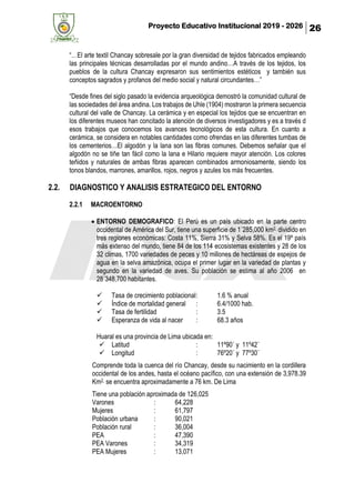 Proyecto Educativo Institucional 2019 - 2026 26
“…El arte textil Chancay sobresale por la gran diversidad de tejidos fabricados empleando
las principales técnicas desarrolladas por el mundo andino…A través de los tejidos, los
pueblos de la cultura Chancay expresaron sus sentimientos estéticos y también sus
conceptos sagrados y profanos del medio social y natural circundantes…”
“Desde fines del siglo pasado la evidencia arqueológica demostró la comunidad cultural de
las sociedades del área andina. Los trabajos de Uhle (1904) mostraron la primera secuencia
cultural del valle de Chancay. La cerámica y en especial los tejidos que se encuentran en
los diferentes museos han concitado la atención de diversos investigadores y es a través d
esos trabajos que conocemos los avances tecnológicos de esta cultura. En cuanto a
cerámica, se considera en notables cantidades como ofrendas en las diferentes tumbas de
los cementerios…El algodón y la lana son las fibras comunes. Debemos señalar que el
algodón no se tiñe tan fácil como la lana e Hilario requiere mayor atención. Los colores
teñidos y naturales de ambas fibras aparecen combinados armoniosamente, siendo los
tonos blandos, marrones, amarillos, rojos, negros y azules los más frecuentes.
2.2. DIAGNOSTICO Y ANALISIS ESTRATEGICO DEL ENTORNO
2.2.1 MACROENTORNO
• ENTORNO DEMOGRAFICO: El Perú es un país ubicado en la parte centro
occidental de América del Sur, tiene una superficie de 1´285,000 km2, dividido en
tres regiones económicas: Costa 11%, Sierra 31% y Selva 58%. Es el 19º país
más extenso del mundo, tiene 84 de los 114 ecosistemas existentes y 28 de los
32 climas, 1700 variedades de peces y 10 millones de hectáreas de espejos de
agua en la selva amazónica, ocupa el primer lugar en la variedad de plantas y
segundo en la variedad de aves. Su población se estima al año 2006 en
28´348,700 habitantes.
✓ Tasa de crecimiento poblacional: 1.6 % anual
✓ Índice de mortalidad general : 6.4/1000 hab.
✓ Tasa de fertilidad : 3.5
✓ Esperanza de vida al nacer : 68.3 años
Huaral es una provincia de Lima ubicada en:
✓ Latitud : 11º90´ y 11º42´
✓ Longitud : 76º20´ y 77º30´
Comprende toda la cuenca del río Chancay, desde su nacimiento en la cordillera
occidental de los andes, hasta el océano pacífico, con una extensión de 3,978.39
Km2, se encuentra aproximadamente a 76 km. De Lima
Tiene una población aproximada de 126,025
Varones : 64,228
Mujeres : 61,797
Población urbana : 90,021
Población rural : 36,004
PEA : 47,390
PEA Varones : 34,319
PEA Mujeres : 13,071
 