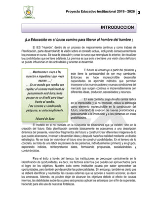 Proyecto Educativo Institucional 2019 - 2026 3
¡La Educación es el único camino para liberar al hombre del hambre ¡
El IES “Huando”, dentro de un proceso de mejoramiento continuo y como trabajo de
Planificación, parte desarrollando la visión sobre el contexto actual, incluyendo consecuentemente
los procesos en curso. Se trata de descubrir y crear lo nuevo que reemplaza lo anterior, de visualizar
las posibilidades que se tiene adelante. La premisa es que solo si se tiene una visión clara del futuro
se puede influenciar en las actividades y orientar al desarrollo.
El futuro se construye a partir del presente y
este tiene la particularidad de ser muy cambiante.
Entonces se hace imprescindible desarrollar
capacidades de aprender métodos que permitan
incorporar a los nuevos actores y nuevas condiciones del
mercado que surgen continua e imprevisiblemente con
diferentes ideas, productor, necesidades y recursos.
En este contexto, cuyo desafió central radica
en lo imprevisible y lo no conocido, releva la estrategia
como elemento imprescindible en la construcción del
futuro, orientando la creación de nuevas posibilidades y
posesionando a la institución y a las personas en estas
posibilidades.
El modelo en si no consiste en la búsqueda de situaciones que ya existen, sino en la
creación del futuro. Esta planificación consiste básicamente en acercarnos a una descripción
dinámica del presente, vislumbrar fragmentos del futuro y construir/crear diferentes imágenes de lo
que puede alcanzarse, inventar y desarrollar ideas y después hacerlas realidad mediante un diseño
estratégico. No se trata de vislumbrar el futuro sino de construir posibilidades. En el terreno de lo
concreto, se trata de una labor en paralelo de las personas, individualmente (primero) y en grupos,
explorando indicios, reinterpretando datos, formulando propuestas, socializándolas y
combinándolas.
Para el éxito a través del tiempo, las instituciones se preocupan centralmente en la
identificación de oportunidades, es decir, los factores externos que pueden ser aprovechados para
el logro de los objetivos. Nuestro éxito como institución pasará por saber aprovechar las
oportunidades, pero también por desarrollar las potencialidades. Sin embargo, también es cierto que
se deberá identificar y neutralizar las causas externas que se oponen a nuestro accionar, es decir
las amenazas. Además, es posible dejar de alcanzar los objetivos debido al efecto de causas
internas, las debilidades sobre las cuales será preciso aplicar los esfuerzos con el fin de superarlas,
haciendo para ello uso de nuestras fortalezas.
…Mantenemos vivos a los
muertos e impedimos que vivos
nazcan…/
…En un mundo que cambia con
rapidez el sistema tradicional de
pensamiento está fracasando
porque no se diseñó para hacer
frente al cambio.
Este sistema es inadecuado,
peligroso, es autocomplaciente.
Edward de Bono
INTRODUCCION
 