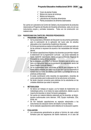 Proyecto Educativo Institucional 2019 - 2026 36
✓ Vivero de plantas frutales
✓ Módulo de crianza de lombrices
✓ Módulo de hidroponía
✓ Laboratorios de Industrias alimentarias
✓ Planta procesadora de alimentos balanceados
Se cuenta con Laboratorio de Control de Calidad y de procesamiento de productos
relacionados al Programa de Estudios de Industrias alimentarias; cada uno con sus
instrumentos propios y animales necesarios. Todos son de construcción con
material noble
2.2.4 RASGOS MAS SALTANTE DEL PROCESO PEDAGOGICO:
• PROGRAMA CURRICULAR
✓ Se ha presentado al Ministerio de Educación los documentos pertinentes
para la autorización de la aplicación del nuevo plan de estudios
adecuados a los Lineamientos Académicos Generales
✓ En forma permanente se realiza la diversificación curricular que cada una
de las carreras lo requieran de acuerdo a las necesidades del mercado
laboral.
✓ Se realizan capacitaciones dirigidas a los docentes que permitan mejorar
la elaboración de la programación curricular. Las pocas realizadas se
hacen mediante capacitación interna ya que la Dirección Regional de
Educación no realiza dichas acciones.
✓ Se ha propuesto a la DRELP un Itinerario formativo para la carrera que
tiene una secuencia lógica en la correlación de asignaturas dentro del
Nuevo Diseño Curricular Básico.
✓ Se ha incrementado horas adicionales al NDCB para completar las 35
horas presupuestadas por cada ciclo lo que hace que se incremente el
número total de horas, los créditos y por ende el porcentaje de horas de
prácticas profesionales
✓ Si existe coordinación entre docentes de especialidad y docentes de
cursos generales para la adecuación de las estructuras curriculares.
✓ Se tienen diversos convenios para prácticas de los estudiantes en las
unidades didácticas que estas lo requieran.
• METODOLOGIA
✓ Se labora con trabajos en equipo y se ha tratado de implementar una
metodología activa, no en todos los casos satisfactorio, debido a que la
mayoría de docentes no tienen formación pedagógica.
✓ Se cuenta con material didáctico elaborado por los docentes, se tienen,
equipos audiovisuales como televisor, VHS, Equipo multimedia, CDs,
fichas, etc.
✓ Se han realizado capacitaciones en aspectos relacionados a los
instrumentos de evaluación dentro del Diseño Curricular Básico.
✓ Se ha realizado capacitaciones sobre didáctica en la educación superior.
• EVALUACION
✓ Las evaluaciones generalmente se aplican al término de cada unidad
formativa para las asignaturas del diseño tradicional, en el caso del
 