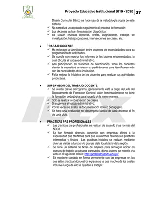 Proyecto Educativo Institucional 2019 - 2026 37
Diseño Curricular Básico se hace uso de la metodología propia de este
sistema.
✓ No se realiza un adecuado seguimiento al proceso de formación
✓ Los docentes aplican la evaluación diagnóstica.
✓ Se utilizan pruebas objetivas, orales, asignaciones, trabajos de
investigación, trabajos grupales, intervenciones en clases, etc.
• TRABAJO DOCENTE
✓ Ha mejorado la coordinación entre docentes de especialidades para su
programación de actividades.
✓ Se cumple con reportar los informes de las labores encomendadas, lo
cual dificulta el trabajo administrativo.
✓ Alta participación en reuniones de coordinación, todos los docentes
sienten la necesidad de elevar su perfil docente para identificarse más
con las necesidades de la institución.
✓ Falta mejorar la iniciativa de los docentes para realizar sus actividades
productivas.
• SUPERVISION DEL TRABAJO DOCENTE
✓ Se realiza previo cronograma, generalmente está a cargo del jefe del
Departamento de Formación General, quien lamentablemente no tiene
la formación pedagógica para hacerlo de la mejor manera.
✓ Solo se realiza la observación de clases.
✓ Si supervisa el trabajo administrativo.
✓ Pocas veces se evalúa la documentación técnico pedagógico.
✓ Se hace una evaluación del desempeño laboral de cada docente al fin
de cada ciclo.
• PRACTICAS PRE PROFESIONALES
✓ Las practicas pre profesionales se realizan de acuerdo a las normas del
NDCB
✓ Se han firmado diversos convenios con empresas afines a la
especialidad que ofertamos para que los alumnos realicen sus prácticas
intermedias y finales. Las prácticas iniciales se realizan mediante
diversas visitas a fundos y/o granjas de la localidad y de la región.
✓ Se tiene un sistema de bolsa de empleos para conseguir ubicar en
puestos de trabajo a nuestros egresados, dicho sistema se maneja vía
web en el siguiente enlace: http://portal.isthuando.edu.pe/
✓ Se mantiene contacto en forma permanente con las empresas en las
que están practicando nuestros egresados ya que muchos de los cuales
inclusive luego de ello se quedan a trabajar.
 