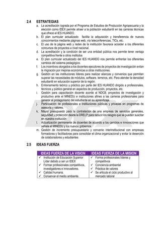 2.4 ESTRATEGIAS
a. La acreditación lograda por el Programa de Estudios de Producción Agropecuaria y la
elección como IDEX permite atraer a la población estudiantil en las carreras técnicas
que ofrece el IES HUANDO.
b. El plan curricular actualizado facilita la adquisición y transferencia de nuevos
conocimientos mediante páginas web, vía teleconferencias, TICs, etc.
c. El uso de la página web y redes de la institución favorece acceder a los diferentes
concursos de proyectos a nivel nacional.
d. La acreditación y la condición de ser una entidad pública nos permite tener ventaja
competitiva frente a otros institutos
e. El plan curricular actualizado del IES HUANDO nos permite enfrentar los diferentes
cambios del sistema pedagógico.
f. Los incentivos otorgados a los docentes ejecutores de proyectos de investigación evitan
la migración por mejoras económicas a otras instituciones.
g. Gestión en las instituciones lideres para realizar alianzas y convenios que permitan
superar las necesidades de módulos, software, terrenos, etc. Para atender la densidad
estudiantil en educación superior de la región.
h. Entrenamiento teórico y práctico por parte del IES HUANDO dirigido a profesionales,
técnicos y público general en aspectos de producción, proyectos, etc.
i. Gestión para capacitación docente acorde al NDCB, proyectos de investigación y
productivo ante el MINEDU e instituciones afines a las carreras profesionales para
generar el protagonismo del estudiante en su aprendizaje.
j. Participación de profesionales e instituciones públicas y privadas en programas de
asesoría y valores.
k. Mayor presupuesto para la contratación de una empresa de servicios generales,
seguridad y protección desde la DRELP para reducir los riesgos que se pueden suscitar
en nuestra institución
l. Actualización permanente de docentes de acuerdo a los cambios e innovaciones que
señala el MINEDU y los nuevos gobiernos.
m. Gestión de incremento presupuestario y convenio interinstitucional con empresas
formadoras y facilitadoras para consolidar el clima organizacional y evitar la deserción
de colaboradores y estudiantes
2.5 IDEAS FUERZA
IDEAS FUERZA DE LA VISION IDEAS FUERZA DE LA MISION
✓ Institución de Educación Superior
Líder debido a ser un IDEX
✓ Formar profesionales competitivos,
investigadores e innovadores.
✓ Calidad humana.
✓ Conservar el medio ambiente.
✓ Forma profesionales líderes y
competitivos
✓ Conciencia ambiental
✓ Práctica de valores
✓ Se articula el ciclo productivo al
mercado laboral
 