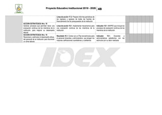Proyecto Educativo Institucional 2019 - 2026 48
Línea de acción 17.2. Prepara informes periódicos de
los ingresos y egresos de todas las fuentes de
financiamiento de los presupuestos de la institución
ACCION ESTRATEGICA Nro. 18
Generar procesos que permitan tener una
evaluación continua de los miembros de la
institución, para mejorar su desempeño
laboral
Línea de acción 18.1. Implementar mecanismos para
una evaluación continua de los miembros de la
institución.
Indicador 18.1. MAPRO que incluye los
procesos de evaluación continua de los
miembros de la institución.
ACCION ESTRATEGICA Nro. 19
Reconocer y estimular el desempeño eficaz,
del personal de la Institución para favorecer
un clima laboral.
Resultado 19.1. Contar con un Plan de estímulos para
el personal docentes y administrativo, que tengan los
mayores calificaciones cuantitativas y cualitativas
Indicador 19.1. Docentes y
administrativos satisfechos con los
estímulos por su labor realizada
 