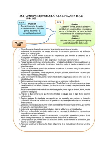 2.6.2 COHERENCIA ENTRE EL P.E.N.; P.E.R. CARAL 2021 Y EL P.E.I
2019 - 2026
2.6.3 RESULTADOS
Objetivo 5
Educación superior de calidad
se convierte en factor favorable
para el desarrollo y la
competitividad nacional.
P.E.N.
1. Ofertar Programas de estudio de acuerdo a las actividades económicas de la región.
2. Implementar la normatividad del modelo educativo de excelencia considerando las tendencias
tecnológicas y pedagógicas.
3. Considerar en nuestro modelo curricular las competencias para fomentar el desarrollo de la
investigación, innovación y emprendimiento
4. Realizar una gestión de calidad de todos los procesos vinculados a la oferta formativa.
5. Realizar alianzas estratégicas con el sector público y privado a través de convenios ejecutables para la
actualización docente, experiencias formativas en situaciones reales de trabajo, convalidaciones y/o
bolsa de empleos.
6. Contar con ambientes de aprendizajes pertinentes para ejecutar la propuesta pedagógica innovadora,
cooperativa y de emprendimiento.
7. Fortalecer las capacidades y valores del personal jerárquico, docentes, administrativos y alumnos para
mejorar el desarrollo de sus funciones.
8. Lograr el Licenciamiento institucional y la Acreditación de los programas de estudios como parte de la
calidad educativa.
9. Elaborar y ejecutar diversos programas o acciones para el cuidado del medio ambiente
10.Fomentar la creación de una Red educativa con los IES de la Región con el fin de implementar acciones
para el fomento de una educación superior de calidad articulada con los sectores productivos de bienes
y servicios.
11.Actualizar e implementar los diversos documentos de gestión para el logro de la visión, misión, valores
y objetivos estratégicos.
12.Propiciar un buen clima laboral que fomente el trabajo en equipo, para el logro de los objetivos
institucionales.
13.Realizar acciones de vinculación permanente con los egresados para mejorar su desarrollo
profesional, asimismo con la ciudadanía en general con la que se ejecutarán diversas acciones de
extensión social.
14.Establecer procesos de autoevaluación para la elaboración de Planes de mejora continua, que permita
el logro de los objetivos institucionales.
15.Implementar acciones de innovación orientadas a lograr la calidad en el servicio educativo.
16.Elaborar y evaluar el plan estratégico institucional con los grupos de interés como instrumento de
desarrollo, para el logro de la visión.
17.Implementar mecanismos de rendición de cuentas en forma periódica sobre el cumplimiento de las
metas físicas y financieras del IES, para transparentar las acciones de la institución.
18.Generar procesos que permitan tener una evaluación continua de los miembros de la institución, para
mejorar su desempeño laboral.
19.Reconocer y estimular el desempeño eficaz, del personal de la Institución para favorecer un clima
laboral.
Objetivo 2
Ciudadanos críticos, creativos con sólida
identidad, con principios éticos y morales que
valoran la biodiversidad y el medio ambiente,
comprometidos con el desarrollo regional y
nacional.
Objetivo 4
Educación productiva y empresarial para el
desarrollo sostenible de la región
P.E.R.
P.E.I. 2019 -
2026
 