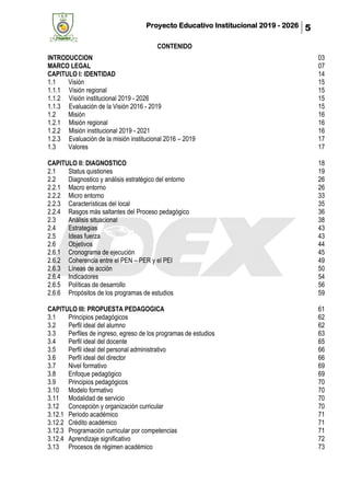 Proyecto Educativo Institucional 2019 - 2026 5
CONTENIDO
INTRODUCCION 03
MARCO LEGAL 07
CAPITULO I: IDENTIDAD 14
1.1 Visión 15
1.1.1 Visión regional 15
1.1.2 Visión institucional 2019 - 2026 15
1.1.3 Evaluación de la Visión 2016 - 2019 15
1.2 Misión 16
1.2.1 Misión regional 16
1.2.2 Misión institucional 2019 - 2021 16
1.2.3 Evaluación de la misión institucional 2016 – 2019 17
1.3 Valores 17
CAPITULO II: DIAGNOSTICO 18
2.1 Status quistiones 19
2.2 Diagnostico y análisis estratégico del entorno 26
2.2.1 Macro entorno 26
2.2.2 Micro entorno 33
2.2.3 Características del local 35
2.2.4 Rasgos más saltantes del Proceso pedagógico 36
2.3 Análisis situacional 38
2.4 Estrategias 43
2.5 Ideas fuerza 43
2.6 Objetivos 44
2.6.1 Cronograma de ejecución 45
2.6.2 Coherencia entre el PEN – PER y el PEI 49
2.6.3 Líneas de acción 50
2.6.4 Indicadores 54
2.6.5 Políticas de desarrollo 56
2.6.6 Propósitos de los programas de estudios 59
CAPITULO III: PROPUESTA PEDAGOGICA 61
3.1 Principios pedagógicos 62
3.2 Perfil ideal del alumno 62
3.3 Perfiles de ingreso, egreso de los programas de estudios 63
3.4 Perfil ideal del docente 65
3.5 Perfil ideal del personal administrativo 66
3.6 Perfil ideal del director 66
3.7 Nivel formativo 69
3.8 Enfoque pedagógico 69
3.9 Principios pedagógicos 70
3.10 Modelo formativo 70
3.11 Modalidad de servicio 70
3.12 Concepción y organización curricular 70
3.12.1 Periodo académico 71
3.12.2 Crédito académico 71
3.12.3 Programación curricular por competencias 71
3.12.4 Aprendizaje significativo 72
3.13 Procesos de régimen académico 73
 