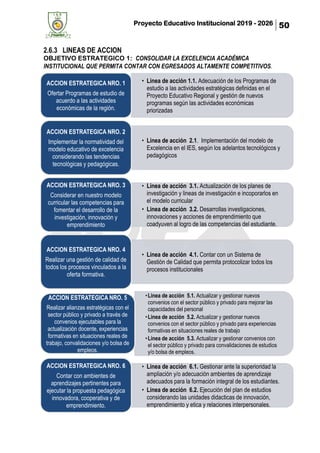 Proyecto Educativo Institucional 2019 - 2026 50
2.6.3 LINEAS DE ACCION
OBJETIVO ESTRATEGICO 1: CONSOLIDAR LA EXCELENCIA ACADÉMICA
INSTITUCIONAL QUE PERMITA CONTAR CON EGRESADOS ALTAMENTE COMPETITIVOS.
• Linea de acción 1.1. Adecuación de los Programas de
estudio a las actividades estratégicas definidas en el
Proyecto Educativo Regional y gestión de nuevos
programas según las actividades económicas
priorizadas
ACCION ESTRATEGICA NRO. 1
Ofertar Programas de estudio de
acuerdo a las actividades
económicas de la región.
• Linea de acción 2.1. Implementación del modelo de
Excelencia en el IES, según los adelantos tecnológicos y
pedagógicos
ACCION ESTRATEGICA NRO. 2
Implementar la normatividad del
modelo educativo de excelencia
considerando las tendencias
tecnológicas y pedagógicas.
• Linea de acción 3.1. Actualización de los planes de
investigación y lineas de investigación e incoporarlos en
el modelo curricular
• Linea de acción 3.2. Desarrollas investigaciones,
innovaciones y acciones de emprendimiento que
coadyuven al logro de las competencias del estudiante.
ACCION ESTRATEGICA NRO. 3
Considerar en nuestro modelo
curricular las competencias para
fomentar el desarrollo de la
investigación, innovación y
emprendimiento
• Linea de acción 4.1. Contar con un Sistema de
Gestión de Calidad que permita protocolizar todos los
procesos institucionales
ACCION ESTRATEGICA NRO. 4
Realizar una gestión de calidad de
todos los procesos vinculados a la
oferta formativa.
•Linea de acción 5.1. Actualizar y gestionar nuevos
convenios con el sector público y privado para mejorar las
capacidades del personal
•Linea de acción 5.2. Actualizar y gestionar nuevos
convenios con el sector público y privado para experiencias
formativas en situaciones reales de trabajo
•Linea de acción 5.3. Actualizar y gestionar convenios con
el sector público y privado para convalidaciones de estudios
y/o bolsa de empleos.
ACCION ESTRATEGICA NRO. 5
Realizar alianzas estratégicas con el
sector público y privado a través de
convenios ejecutables para la
actualización docente, experiencias
formativas en situaciones reales de
trabajo, convalidaciones y/o bolsa de
empleos.
• Linea de acción 6.1. Gestionar ante la superioridad la
ampliación y/o adecuación ambientes de aprendizaje
adecuados para la formación integral de los estudiantes.
• Linea de acción 6.2. Ejecución del plan de estudios
considerando las unidades didacticas de innovación,
emprendimiento y etica y relaciones interpersonales.
ACCION ESTRATEGICA NRO. 6
Contar con ambientes de
aprendizajes pertinentes para
ejecutar la propuesta pedagógica
innovadora, cooperativa y de
emprendimiento.
 