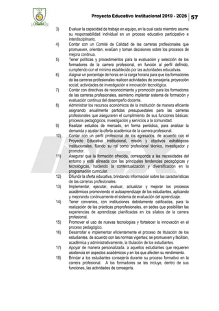 Proyecto Educativo Institucional 2019 - 2026 57
3) Evaluar la capacidad de trabajo en equipo, en la cual cada miembro asume
su responsabilidad individual en un proceso educativo participativo e
interdisciplinario.
4) Contar con un Comité de Calidad de las carreras profesionales que
promueven, orientan, evalúan y toman decisiones sobre los procesos de
mejora continua.
5) Tener políticas y procedimientos para la evaluación y selección de los
formadores de la carrera profesional, en función al perfil definido,
cumpliendo con el mínimo establecido por las autoridades educativas.
6) Asignar un porcentaje de horas en la carga horaria para que los formadores
de las carreras profesionales realicen actividades de consejería, proyección
social; actividades de investigación e innovación tecnológica.
7) Contar con directivas de reconocimiento y promoción para los formadores
de las carreras profesionales, asimismo implantar sistema de formación y
evaluación continua del desempeño docente.
8) Administrar los recursos económicos de la institución de manera eficiente
asignando anualmente partidas presupuestales para las carreras
profesionales que aseguraren el cumplimiento de sus funciones básicas:
procesos pedagógicos, investigación y servicios a la comunidad.
9) Realizar estudios de mercado, en forma periódica, para analizar la
demanda y ajustar la oferta académica de la carrera profesional.
10) Contar con un perfil profesional de los egresados, de acuerdo con el
Proyecto Educativo Institucional, misión y objetivos estratégicos
institucionales, fijando su rol como profesional técnico, investigador y
promotor.
11) Asegurar que la formación ofrecida, corresponda a las necesidades del
entorno y esté alineada con las principales tendencias pedagógicas y
tecnológicas, haciendo la contextualización y diversificación en la
programación curricular.
12) Difundir la oferta educativa, brindando información sobre las características
de las carreras profesionales.
13) Implementar, ejecutar, evaluar, actualizar y mejorar los procesos
académicos promoviendo el autoaprendizaje de los estudiantes, aplicando
y mejorando continuamente el sistema de evaluación del aprendizaje.
14) Tener convenios, con instituciones debidamente calificadas, para la
realización de las prácticas preprofesionales, en sedes que posibilitan las
experiencias de aprendizaje planificadas en los sílabos de la carrera
profesional.
15) Promover el uso de nuevas tecnologías y fortalecer la innovación en el
proceso pedagógico.
16) Desarrollar e implementar eficientemente el proceso de titulación de los
estudiantes, de acuerdo con las normas vigentes; se promueven y facilitan,
académica y administrativamente, la titulación de los estudiantes.
17) Apoyar de manera personalizada, a aquellos estudiantes que requieren
asistencia en aspectos académicos y en los que afecten su rendimiento.
18) Brindar a los estudiantes consejería durante su proceso formativo en la
carrera profesional. A los formadores se les incluye, dentro de sus
funciones, las actividades de consejería.
 