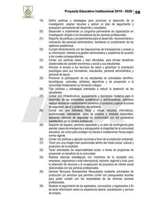 Proyecto Educativo Institucional 2019 - 2026 58
19) Definir políticas y estrategias para promover el desarrollo de la
investigación, asignar recursos y aplicar un plan de seguimiento y
evaluación permanente del desarrollo y resultados.
20) Desarrollar e implementar un programa permanente de capacitación en
investigación dirigido a los formadores de las carreras profesionales.
21) Disponer de políticas y procedimientos para el desarrollo, reconocimiento y
motivación del personal administrativo, facilitando el cumplimiento de los
objetivos académicos.
22) Cumplir eficientemente con las disposiciones de transparencia y acceso a
su información, referida a la gestión administrativa y académica de acuerdo
a los niveles correspondientes.
23) Contar con políticas claras y bien difundidas, para brindar beneficios
asistenciales de carácter económico y social a sus estudiantes.
24) Articular el acceso a los servicios de salud y garantizar la orientación
psicológica para sus formadores, estudiantes, personal administrativo y
personal de apoyo.
25) Promover la participación de los estudiantes en actividades científico-
tecnológicas, culturales, artísticas, deportivas y de proyección a la
comunidad fortaleciendo su formación integral.
26) Fijar políticas y estrategias orientadas a reducir la deserción de los
estudiantes.
27) Contar con infraestructura, equipamiento y tecnología moderna para el
desarrollo de las actividades académicas y administrativas, asimismo
realizar labores de mantenimiento preventivo y correctivo y aplicar acciones
de seguridad, salud y protección del ambiente.
28) Contar con una biblioteca física y virtual, recursos informáticos,
audiovisuales, laboratorios, salas de práctica y módulos disponibles,
aplicando medidas de seguridad de conformidad con los parámetros
establecidos por la carrera profesional.
29) Disponer de equipos, personal capacitado y un plan de contingencia para
atender casos de emergencia y salvaguardar la integridad de la comunidad
educativa, así como para proteger los bienes e instalaciones físicas según
norma vigente.
30) Contar con políticas y ejecutar acciones a favor de la protección ambiental.
31) Tener con una imagen bien posicionada dentro del medio social, cultural y
productivo de la localidad.
32) Tener actividades de responsabilidad social, a través de programas de
proyección en beneficio de la comunidad.
33) Realizar alianzas estratégicas con miembros de la sociedad civil,
empresas, organismos a nivel internacional, nacional, regional y local, para
la obtención de recursos y la co-ejecución de proyectos de interés social
relacionadas con las carreras profesionales.
34) Generar Recursos Directamente Recaudados mediante actividades de
producción y/o servicios que permitan contar con presupuestos acordes
para poder cumplir con las necesidades de las diversas carreras
profesionales.
35) Realizar el seguimiento de los egresados, convocarlos y organizarlos a fin
de tener información sobre su experiencia laboral, actualización y servicio
de empleo.
 