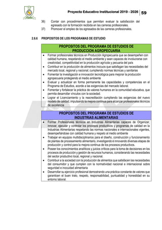 Proyecto Educativo Institucional 2019 - 2026 59
36) Contar con procedimientos que permitan evaluar la satisfacción del
egresado con la formación recibida en las carreras profesionales.
37) Promover el empleo de los egresados de las carreras profesionales.
2.6.6 PROPOSITOS DE LOS PROGRAMAS DE ESTUDIO
PROPOSITOS DEL PROGRAMA DE ESTUDIOS DE
PRODUCCION AGROPECUARIA
• Formar profesionales técnicos en Producción Agropecuaria que se desempeñen con
calidad humana, respetando el medio ambiente y sean capaces de involucrarse con
creatividad, competitividad en la producción agrícola y pecuaria del país
• Contribuir en la producción de alimentos inocuos que satisfagan las necesidades del
mercado local, regional y nacional; cumpliendo normas técnicas y sanitarias
• Fomentar la investigación e innovación tecnológica para mejorar la producción
agropecuaria protegiendo el medio ambiente
• Evaluar y actualizar en forma permanente las capacidades y competencias en el
Programa de Estudios, acorde a las exigencias del mercado laboral.
• Fomentar y fortalecer la práctica de valores humanos en la comunidad educativa, que
permita desarrollar vínculos con la sociedad.
• Lograr el Licenciamiento y la reacreditación cumpliendo las exigencias del nuevo
modelo de calidad, impulsando la mejora continua para alcanzar profesionales técnicos
de excelencia
PROPOSITOS DEL PROGRAMA DE ESTUDIOS DE
INDUSTRIAS ALIMENTARIAS
• Formar Profesionales técnicos en Industrias Alimentarias capaces de Organizar,
innovar, ejecutar y controlar los procesos productivos y programas de calidad en la
Industrias Alimentarias respetando las normas nacionales e internacionales vigentes,
desempeñándose con calidad humana y respeto al medio ambiente
• Trabajar en equipos multidisciplinarios para el diseño, construcción y funcionamiento
de plantas de procesamiento alimentario, investigando é innovando diversas etapas de
producción y control para la mejora continua de los procesos productivos.
• Poseer los conocimientos analíticos y juicios críticos para la toma de decisiones en los
procesos de producción y gestión de recursos humanos, considerando las necesidades
del sector productivo local, regional y nacional.
• Contribuir a la sociedad con la producción de alimentos que satisfacen las necesidades
del consumidor y que cumplen con la normatividad nacional e internacional sobre
seguridad e inocuidad alimentaria
• Desarrollar su ejercicio profesional demostrando una práctica constante de valores que
garanticen el buen trato, respeto, responsabilidad, puntualidad y honestidad en su
entorno laboral.
 
