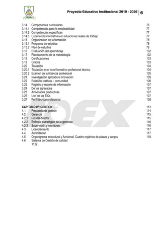 Proyecto Educativo Institucional 2019 - 2026 6
3.14 Componentes curriculares 76
3.14.1 Competencias para la empleabilidad 77
3.14.2 Competencias específicas 77
3.14.3 Experiencias formativas en situaciones reales de trabajo 77
3.15 Organización de la formación 78
3.15.1 Programa de estudios 78
3.15.2 Plan de estudios 78
3.16 Evaluación del aprendizaje 102
3.17 Planteamiento de la metodología 102
3.18 Certificaciones 103
3.19 Grados 103
3.20 Titulación 104
3.20.1 Titulación en el nivel formativo profesional técnico 104
3.20.2 Examen de suficiencia profesional 105
3.21 Investigación aplicada e innovación 105
3.22 Relación Instituto – comunidad 106
3.23 Registro y reporte de información 107
3.24 De los egresados 107
3.25 Actividades productivas 107
3.26 Uso de las TICs 107
3.27 Perfil técnico profesional 108
CAPITULO IV: GESTION 113
4.1 Propuesta de gestión 114
4.2 Gerencia 115
4.2.1 Rol del director 115
4.2.2 Enfoque estratégico de la gerencia 116
4.2.3 Supervisión y monitoreo 116
4.3 Licenciamiento 117
4.4 Acreditación 117
4.5 Organigrama estructural y funcional, Cuadro orgánico de plazas y cargos 118
4.6 Sistema de Gestión de calidad
1122
 