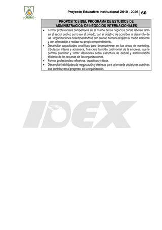 Proyecto Educativo Institucional 2019 - 2026 60
PROPOSITOS DEL PROGRAMA DE ESTUDIOS DE
ADMINISTRACION DE NEGOCIOS INTERNACIONALES
• Formar profesionales competitivos en el mundo de los negocios donde laboren tanto
en el sector público como en el privado, con el objetivo de contribuir al desarrollo de
las organizaciones desempeñándose con calidad humana respeto al medio ambiente
y con orientación a realizar su propio emprendimiento.
• Desarrollar capacidades analíticas para desenvolverse en las áreas de marketing,
tributación interna y aduanera, financiera también patrimonial de la empresa; que le
permita planificar y tomar decisiones sobre estructura de capital y administración
eficiente de los recursos de las organizaciones.
• Formar profesionales reflexivos, proactivos y éticos.
• Desarrollar habilidades de negociación y destreza para la toma de decisiones asertivas
que contribuyan al progreso de la organización.
 