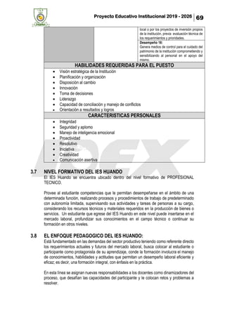 Proyecto Educativo Institucional 2019 - 2026 69
local o por los proyectos de inversión propios
de la institución, previa evaluación técnica de
los requerimientos y prioridades.
Desempeño 18:
Genera medios de control para el cuidado del
patrimonio de la institución comprometiendo y
sensibilizando al personal en el apoyo del
mismo.
HABILIDADES REQUERIDAS PARA EL PUESTO
• Visión estratégica de la Institución
• Planificación y organización
• Disposición al cambio
• Innovación
• Toma de decisiones
• Liderazgo
• Capacidad de conciliación y manejo de conflictos
• Orientación a resultados y logros
CARACTERISTICAS PERSONALES
• Integridad
• Seguridad y aplomo
• Manejo de inteligencia emocional
• Proactividad
• Resolutivo
• Iniciativa
• Creatividad
• Comunicación asertiva
3.7 NIVEL FORMATIVO DEL IES HUANDO
El IES Huando se encuentra ubicado dentro del nivel formativo de PROFESIONAL
TECNICO.
Provee al estudiante competencias que le permitan desempeñarse en el ámbito de una
determinada función, realizando procesos y procedimientos de trabajo de predeterminado
con autonomía limitada, supervisando sus actividades y tareas de personas a su cargo,
considerando los recursos técnicos y materiales requeridos en la producción de bienes o
servicios. Un estudiante que egrese del IES Huando en este nivel puede insertarse en el
mercado laboral, profundizar sus conocimientos en el campo técnico o continuar su
formación en otros niveles.
3.8 EL ENFOQUE PEDAGOGICO DEL IES HUANDO:
Está fundamentado en las demandas del sector productivo teniendo como referente directo
los requerimientos actuales y futuros del mercado laboral, busca colocar al estudiante o
participante como protagonista de su aprendizaje, conde la formación involucra el manejo
de conocimientos, habilidades y actitudes que permitan un desempeño laboral eficiente y
eficaz; es decir, una formación integral, con énfasis en la práctica.
En esta línea se asignan nuevas responsabilidades a los docentes como dinamizadores del
proceso, que desafían las capacidades del participante y le colocan retos y problemas a
resolver.
 