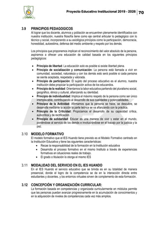 Proyecto Educativo Institucional 2019 - 2026 70
3.9 PRINCIPIOS PEDAGOGICOS
Al lograr que los docente, alumnos y población se encuentren plenamente identificados con
nuestra institución, nuestra filosofía tiene como eje central articular lo pedagógico con lo
técnico y social, incorporando a su axiológica principios como la participación, democracia,
honestidad, autoestima, defensa del medio ambiente y respeto por los demás.
Los principios que proponemos implican el reconocimiento del valor absoluto de la persona,
aspiramos a ofrecer una educación de calidad basada en los siguientes principios
pedagógicos:
• Principio de libertad: La educación solo es posible si existe libertad plena.
• Principio de socialización y comunicación: La persona está llamada a vivir en
comunidad, sociedad, naturaleza y con los demás esto será posible si cada persona
se siente aceptada, respetada y valorada.
• Principio de participación: El sujeto del proceso educativo es el alumno, nuestra
institución debe propiciar la participación activa de los educandos.
• Principio de la realidad: Orientamos la labor educativa partiendo del pluralismo social,
geográfico, étnico y cultural, afianzando su identidad.
• Principio de individualidad: Implica el máximo respeto de la persona como ser único
irremplazable, contribuyendo al desarrollo de sus cualidades y potencialidades.
• Principio de la Actividad: Afirmamos que la persona se hace, se descubre, se
desarrolla mediante la acción la parte teórica se va afianzando con la práctica.
• Principio de la Criticidad: Propiciamos el desarrollo de su capacidad crítica,
autocrítica y de rectificación.
• Principio de solidaridad: Educar es una manera de vivir y estar en el mundo,
poniéndose al servicio de los demás e involucrándose en el trabajo por la justicia y la
paz.
3.10 MODELO FORMATIVO
El modelo formativo que el IES Huando tiene previsto es el Modelo Formativo centrado en
la Institución Educativa y tiene las siguientes características:
• Recae la responsabilidad de la formación en la Institución educativa
• Desarrolla el proceso formativo en el mismo Instituto a través de experiencias
formativas en situaciones reales de trabajo.
• El grado o titulación lo otorga el mismo IES
3.11 MODALIDAD DEL SERVICIO EN EL IES HUANDO
En el IES Huando el servicio educativo que se brinda es en su totalidad de manera
presencial, donde el logro de la competencia se da en la interacción directa entre
estudiantes y docentes, y los entornos virtuales sirven de complemento de esta formación.
3.12 CONCEPCIÓN Y ORGANIZACIÓN CURRICULAR:
La formación basada en competencias y organizada curricularmente en módulos permite
que las personas puedan avanzar progresivamente en la acumulación de conocimientos y
en la adquisición de niveles de competencias cada vez más amplios.
 