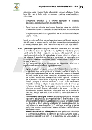 Proyecto Educativo Institucional 2019 - 2026 72
desempeño eficaz, incorporando las actitudes para el mundo del trabajo, El saber
hacer bien, por lo tanto implica aprendizajes cognitivos, procedimentales y
actitudinales.
• Componente conceptual. Es el conjunto organizados de conceptos,
definiciones, datos que sustenta la aplicación técnica.
• Componente procedimental: es el manejo de técnica, métodos y estrategias
que se aplican siguiendo una secuencia ordenada de pasos, en busca de meta.
• Componente actitudinal: es la disposición del individuo frente a diversos objetos
valores e interés.
Para la formación profesional técnica, la competencia general de cada carrera ha
sido definida por el sector productivo iniciándose el desarrollo de cada una de ellos
con la pregunta ¿Qué deberá saber hacer un buen técnico en esta especialidad?
3.12.4 Aprendizaje significativo: Los aprendizajes están involucrados en la adquisición
de competencias deben ser significativos. Es significativo para el que aprende
cuando parte del interés o necesidad del sujeto, está relacionado con sus
experiencias anteriores, ha sido elaborado por el propio sujeto y se aplica en su
vida cotidiana. El aprendizaje significativo es permanente y se integra a los otros
conocimientos, y experiencia que tenga el sujeto; esta estructuración es finalmente
la que le da sentido.
El logro de aprendizajes significativos implica un conjunto de cambios en la
organización de la institución en los siguientes aspectos:
• Equipo directivo y jerárquico comprometido: Los cambios en la institución
no obedecerá solo a una norma que lo obligue a modificar lo anterior, los
cambios, se realizan cuando hay voluntad para cambiar y esta no se alcanzará
sino en la medida de que exista liderazgo en la institución, algunas personas
que movilicen a los otros hacia el logro determinados objetivos. Es importante
que el personal docente perciba un equipo y no solo unos jefes. El personal
directivo y jerárquico es llamado a constituirse en equipo y asumir el compromiso
del cambio y el reto de integrar al resto del personal en las decisiones que
involucren el cambio. Para ello, se sugiere reunirse periódicamente con cada
estamento: personal docente, administrativo, de apoyo y servicio. Es
absolutamente necesario discutir con todos cada paso que se decida dar,
escuchar y recoger sugerencia, crear los tiempo y espacios para atender al
personal.
• Funcionamiento de equipos docentes: El diseño y ejecución de actividades
significativas de aprendizaje son responsabilidad no solo individual de cada
formador sino también de los equipos de docentes en cada centro de formación.
Los docentes se deben organizar para trabajar en equipos pedagógicos, por
especialidad o por semestre académico. En esta forma se produce la sinergia,
realizando el esfuerzo de unir inteligencias y capacidades con el fin de llegar a
decisiones consenso.
• Diseño curricular basado en competencias: Los aprendizajes significativos
no se limita exclusivamente a la información que pueda acumular el sujeto. El
aprendizaje significativo se logra en el desempeño de una actividad de
 