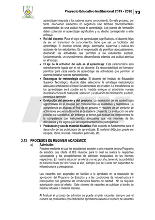 Proyecto Educativo Institucional 2019 - 2026 73
aprendizaje integrada a los saberes nuevo conocimiento. En este proceso, por
tanto, intervienen elementos no cognitivos sino también procedimentales
acompañados de una actitud hacia el aprendizaje. Los planes de formación
deben potenciar el aprendizaje significativo y su diseño corresponder a este
enfoque.
• Rol del docente: Para el logro de aprendizajes significativos, el docente lejos
de ser un transmisor de conocimientos tiene que ser un facilitador del
aprendizaje. El docente orienta, dirige, acompaña, supervisa y evalúa las
acciones de los estudiantes. Es el responsable de planificar adecuadamente,
diseñando las actividades que permitan a los estudiantes explicar,
fundamentando, un procedimiento, desarrollando además una actitud asertiva
en el trabajo.
• El eje de la actividad del aula es el aprendizaje: Esta característica está
estrechamente ligada con el rol del docente. Es responsabilidad del formador
planificar para cada sesión de aprendizaje las actividades que permitan al
alumno construir nuevos conocimientos.
• Estrategias de metodología activa: El docente del Instituto de Educación
Superior Tecnológico Huando debe seleccionar la estrategia metodológica
adecuada enfatizando el hacer fundamentado en el saber. La transferencia de
los aprendizajes será posible en la medida enfoque el estudiante maneje
diversas técnicas de búsqueda, selección y evaluación de información, es decir,
aprenda a aprender.
• Evaluación del proceso y del producto: La evaluación de los aprendizajes
significativos en el enfoque por competencias es cualitativa y cuantitativa. La
competencia se alcanza al final de un proceso y requiere de un conjunto de
actividades secuenciadas entre sí de manera coherente. La evaluación de este
proceso es cuantitativa, sin embargo se tienen que evaluar los componentes de
la competencia con instrumentos adecuados que nos informan de las
dificultades y los logros que van experimentando los participantes.
• Producción y uso de material didáctico: Este aspecto es fundamental para el
desarrollo de las actividades de aprendizaje. El material didáctico puede ser
equipos, libros, revistas, maquetas, películas, etc.
3.13 PROCESOS DE REGIMEN ACADÉMICO
a) Admisión:
Proceso mediante el cual los estudiantes acceden a una vacante de una Programa
de estudios que oferta el IES Huando, para lo cual se realiza la respectiva
convocatoria y los procedimientos de admisión estipulados en las Normas
respectivas. En nuestra situación se oferta una vez por año, teniendo la posibilidad
de hacerlo hasta por dos veces al año, siempre que se cuente con capacidad de
infraestructura y presupuesto.
Las vacantes son asignadas en función a lo aprobado en la resolución de
aprobación del Programa de Estudios y a las condiciones de infraestructura y
presupuesto que garantice las condiciones básicas de calidad. No se requiere
autorización para tal efecto. Este número de vacantes se publican a través de
medios virtuales o material impreso.
Al finalizar el proceso de admisión se puede ampliar vacantes siempre que el
número de postulantes con calificación aprobatoria exceda el número de vacantes
 