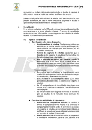 Proyecto Educativo Institucional 2019 - 2026 75
reincorporen en el plazo máximo determinado pierden el derecho de matrícula de
dicho proceso, lo cual no impide que vuelva a postular en otro proceso.
Los estudiantes pueden realizar licencia de estudios hasta por un máximo de cuatro
periodos académicos, en caso de haber variación de los planes de estudio se
aplicarán los procesos de convalidación correspondiente.
c) Convalidación:
Es un proceso mediante el cual el IES puede reconocer las capacidades adquiridas
por una persona en el ámbito educativo o laboral. El proceso de convalidación
reconoce una o más UD o módulos formativos y permite la continuidad de estudios
respecto a un determinado plan de estudios.
c1) Tipos de convalidación:
• Convalidación entre planes de estudios:
• Cambio de planes de estudios; Estudiantes que iniciaron sus
estudios con un plan de estudios que ha perdido vigencia y
deben continuar con un nuevo plan, en la misma u otra IES
autorizada o licenciada.
• Cambio de programa de estudios: estudiantes que se
trasladan a otro programa de estudios en la misma IE u otra
formalmente autorizada o licenciada
• Con la educación secundaria bajo convenio con el IES:
Estudiantes que en el marco de un convenio entre una
institución de educación secundaria y el IES desarrollan cursos
o módulos vinculados a un programa de estudios determinado.
Consideraciones:
• Para realizar las convalidaciones se deberá tener en cuenta
que las UD constituyen las unidades académicas mínimas para
la convalidación y deben de estar aprobadas
• El IES realizará un análisis comparativo de las UD de ambos
planes de estudios apoyándose en los sílabos del programa de
estudios.
• La UD contrastada para la convalidación debe tener como
mínimo el 80% de contenidos similares y ser del mismo nivel
de complejidad.
• La UD convalidada se le asignará el creditaje de acuerdo al
plan de estudios de la institución donde continuará los
estudios.
• Convalidación por Unidades de competencia:
• Certificación de competencias laborales: se convalida la
Unidad de competencia laboral descrita en el certificado de
competencia laboral con la unidad de competencia asociada a
un programa de estudios. Al momento de la convalidación el
certificado de competencia laboral debe estar vigente y emitido
por un centro de certificación autorizado.
• Certificación modular: se convalida la unidad de competencia
o unidades de competencias, de ser el caso, descritas en el
 