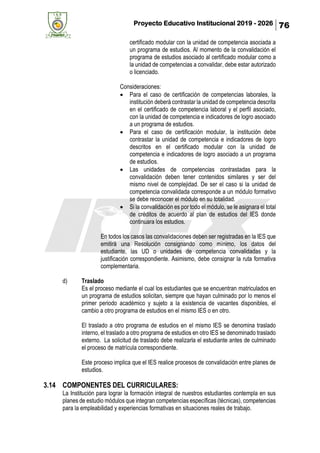 Proyecto Educativo Institucional 2019 - 2026 76
certificado modular con la unidad de competencia asociada a
un programa de estudios. Al momento de la convalidación el
programa de estudios asociado al certificado modular como a
la unidad de competencias a convalidar, debe estar autorizado
o licenciado.
Consideraciones:
• Para el caso de certificación de competencias laborales, la
institución deberá contrastar la unidad de competencia descrita
en el certificado de competencia laboral y el perfil asociado,
con la unidad de competencia e indicadores de logro asociado
a un programa de estudios.
• Para el caso de certificación modular, la institución debe
contrastar la unidad de competencia e indicadores de logro
descritos en el certificado modular con la unidad de
competencia e indicadores de logro asociado a un programa
de estudios.
• Las unidades de competencias contrastadas para la
convalidación deben tener contenidos similares y ser del
mismo nivel de complejidad. De ser el caso si la unidad de
competencia convalidada corresponde a un módulo formativo
se debe reconocer el módulo en su totalidad.
• Si la convalidación es por todo el módulo, se le asignara el total
de créditos de acuerdo al plan de estudios del IES donde
continuara los estudios.
En todos los casos las convalidaciones deben ser registradas en la IES que
emitirá una Resolución consignando como mínimo, los datos del
estudiante, las UD o unidades de competencia convalidadas y la
justificación correspondiente. Asimismo, debe consignar la ruta formativa
complementaria.
d) Traslado
Es el proceso mediante el cual los estudiantes que se encuentran matriculados en
un programa de estudios solicitan, siempre que hayan culminado por lo menos el
primer periodo académico y sujeto a la existencia de vacantes disponibles, el
cambio a otro programa de estudios en el mismo IES o en otro.
El traslado a otro programa de estudios en el mismo IES se denomina traslado
interno, el traslado a otro programa de estudios en otro IES se denominado traslado
externo. La solicitud de traslado debe realizarla el estudiante antes de culminado
el proceso de matrícula correspondiente.
Este proceso implica que el IES realice procesos de convalidación entre planes de
estudios.
3.14 COMPONENTES DEL CURRICULARES:
La Institución para lograr la formación integral de nuestros estudiantes contempla en sus
planes de estudio módulos que integran competencias específicas (técnicas), competencias
para la empleabilidad y experiencias formativas en situaciones reales de trabajo.
 