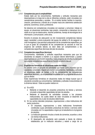 Proyecto Educativo Institucional 2019 - 2026 77
3.14.1 Competencias para la empleabilidad
Estada dado por los conocimientos, habilidades y actitudes necesarias para
desempeñarse a lo largo de la vida en diferentes contextos, están vinculadas con
características personales y sociales. En el ámbito familiar facilitan la inserción,
creación, permanencia y tránsito de un empleo hacia otro obteniendo satisfacción
personal, económica, social y profesional.
Se relaciona con competencias vinculadas con expresar y comunicar, trabajo en
equipo, en situaciones cambiantes, bajo presión, comprender e interactuar con el
medio en el que se desenvuelve, resolver problemas, manejo de tecnologías de la
información y comunicación, entre otros.
Durante el proceso de adecuación se irán incorporando competencias básicas
según necesidad y previa evaluación del equipo de calidad a fin de asegurar un
nivel homogéneo y que permita la adquisición de las competencias específicas, por
lo que el grado de complejidad de las competencias se asociará al nivel de
exigencia del contexto laboral, es decir debe ser complementario a las
competencias específicas (técnicas) del plan de estudios.
3.14.2 Competencias específicas (técnicas)
Conocimientos, habilidades y actitudes específicas necesarias para que los
estudiantes se adapten e inserten a un espacio laboral determinado y puedan
desempeñarse en una función específica. Cada programa de estudios ha delineado
sus propias competencias específicas en función al entorno laboral.
3.14.3 Experiencias formativas en situaciones reales de trabajo.
Se concibe como un conjunto de actividades que tienen como propósito que los
estudiantes consoliden, integren y/o amplíen conocimientos, habilidades y actitudes
en situaciones reales de trabajo, a fin de complementar las competencias
específicas (técnicas) y de empleabilidad vinculadas con los programas de estudios
que se ofertan.
Estas experiencias formativas en situaciones reales de trabajo buscan que el
estudiante consolide sus conocimientos, habilidades y actitudes involucrándose en
la dinámica laboral. Estas se pueden realizar en:
a) En el IES:
• Mediante el desarrollo de proyectos productivos de bienes y servicios
vinculado a desarrollar capacidades del plan de estudios.
• Mediante el desarrollo de actividades conexas a los procesos
institucionales, los cuales deben de estar vinculados al desarrollo de
capacidades de un plan de estudios determinado.
b) En los centros laborales (empresas, organizaciones u otras instituciones del
sector productivo.
• En empresas, organizaciones u otras instituciones formalmente
constituidas cuyas actividades productivas de bienes o servicios estén
vinculadas con l<s capacidades a lograr por el estudiante en el programa
de estudios.
• La Institución generará vínculos a través de convenios, acuerdos u otros
con dichas instituciones.
• El desempeño del estudiante será evaluado a través de criterios
establecidos por la institución educativa y estará a cargo de un
 