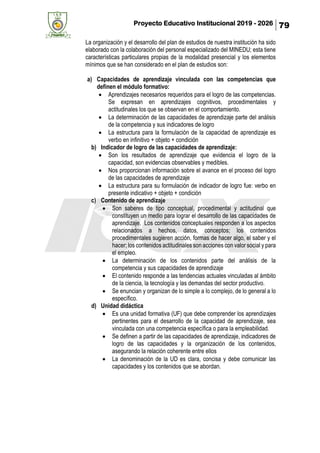 Proyecto Educativo Institucional 2019 - 2026 79
La organización y el desarrollo del plan de estudios de nuestra institución ha sido
elaborado con la colaboración del personal especializado del MINEDU; esta tiene
características particulares propias de la modalidad presencial y los elementos
mínimos que se han considerado en el plan de estudios son:
a) Capacidades de aprendizaje vinculada con las competencias que
definen el módulo formativo:
• Aprendizajes necesarios requeridos para el logro de las competencias.
Se expresan en aprendizajes cognitivos, procedimentales y
actitudinales los que se observan en el comportamiento.
• La determinación de las capacidades de aprendizaje parte del análisis
de la competencia y sus indicadores de logro
• La estructura para la formulación de la capacidad de aprendizaje es
verbo en infinitivo + objeto + condición
b) Indicador de logro de las capacidades de aprendizaje:
• Son los resultados de aprendizaje que evidencia el logro de la
capacidad, son evidencias observables y medibles.
• Nos proporcionan información sobre el avance en el proceso del logro
de las capacidades de aprendizaje
• La estructura para su formulación de indicador de logro fue: verbo en
presente indicativo + objeto + condición
c) Contenido de aprendizaje
• Son saberes de tipo conceptual, procedimental y actitudinal que
constituyen un medio para lograr el desarrollo de las capacidades de
aprendizaje. Los contenidos conceptuales responden a los aspectos
relacionados a hechos, datos, conceptos; los contenidos
procedimentales sugieren acción, formas de hacer algo, el saber y el
hacer; los contenidos actitudinales son acciones con valor social y para
el empleo.
• La determinación de los contenidos parte del análisis de la
competencia y sus capacidades de aprendizaje
• El contenido responde a las tendencias actuales vinculadas al ámbito
de la ciencia, la tecnología y las demandas del sector productivo.
• Se enuncian y organizan de lo simple a lo complejo, de lo general a lo
específico.
d) Unidad didáctica
• Es una unidad formativa (UF) que debe comprender los aprendizajes
pertinentes para el desarrollo de la capacidad de aprendizaje, sea
vinculada con una competencia específica o para la empleabilidad.
• Se definen a partir de las capacidades de aprendizaje, indicadores de
logro de las capacidades y la organización de los contenidos,
asegurando la relación coherente entre ellos
• La denominación de la UD es clara, concisa y debe comunicar las
capacidades y los contenidos que se abordan.
 
