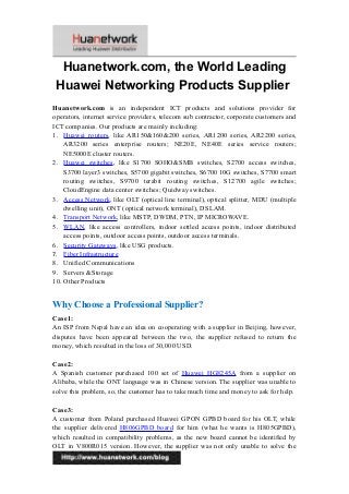 Huanetwork.com, the World Leading
Huawei Networking Products Supplier
Huanetwork.com is an independent ICT products and solutions provider for
operators, internet service providers, telecom sub contractor, corporate customers and
ICT companies. Our products are mainly including:
1. Huawei routers, like AR150&160&200 series, AR1200 series, AR2200 series,
AR3200 series enterprise routers; NE20E, NE40E series service routers;
NE5000E cluster routers.
2. Huawei switches, like S1700 SOHO&SMB switches, S2700 access switches,
S3700 layer3 switches, S5700 gigabit switches, S6700 10G switches, S7700 smart
routing switches, S9700 terabit routing switches, S12700 agile switches;
CloudEngine data center switches; Quidway switches.
3. Access Network, like OLT (optical line terminal), optical splitter, MDU (multiple
dwelling unit), ONT (optical network terminal), DSLAM.
4. Transport Network, like MSTP, DWDM, PTN, IP MICROWAVE.
5. WLAN, like access controllers, indoor settled access points, indoor distributed
access points, outdoor access points, outdoor access terminals.
6. Security Gateways, like USG products.
7. Fiber Infrastructure
8. Unified Communications
9. Servers &Storage
10. Other Products
Why Choose a Professional Supplier?
Case1:
An ISP from Nepal have an idea on cooperating with a supplier in Beijing, however,
disputes have been appeared between the two, the supplier refused to return the
money, which resulted in the loss of 30,000 USD.
Case2:
A Spanish customer purchased 100 set of Huawei HG8245A from a supplier on
Alibaba, while the ONT language was in Chinese version. The supplier was unable to
solve this problem, so, the customer has to take much time and money to ask for help.
Case3:
A customer from Poland purchased Huawei GPON GPBD board for his OLT, while
the supplier delivered H806GPBD board for him (what he wants is H805GPBD),
which resulted in compatibility problems, as the new board cannot be identified by
OLT in V800R015 version. However, the supplier was not only unable to solve the
1
 