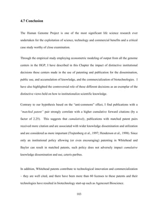 4.7 Conclusion


The Human Genome Project is one of the most significant life science research ever

undertaken for the exploitation of science, technology and commercial benefits and a critical

case study worthy of close examination.


Through the empirical study employing econometric modeling of output from all the genome

centers in the HGP, I have described in this Chapter the impact of distinctive institutional

decisions these centers made in the use of patenting and publication for the dissemination,

public use, and accumulation of knowledge, and the commercialization of biotechnologies. I

have also highlighted the controversial role of these different decisions as an exemplar of the

distinctive views held on how to institutionalize scientific knowledge.


Contrary to our hypothesis based on the “anti-commons” effect, I find publications with a

“matched patent” pair strongly correlate with a higher cumulative forward citations (by a

factor of 2.25). This suggests that cumulatively, publications with matched patent pairs

received more citation and are associated with wider knowledge dissemination and utilization

and are considered as more important (Trajtenberg et al., 1997; Henderson et al., 1998). Since

only an institutional policy allowing (or even encouraging) patenting in Whitehead and

Baylor can result in matched patents, such policy does not adversely impact cumulative

knowledge dissemination and use, ceteris paribus.



In addition, Whitehead patents contribute to technological innovation and commercialization

– they are well cited, and there have been more than 60 licenses to these patents and their

technologies have resulted in biotechnology start-up such as Agencourt Bioscience.


                                              103
 