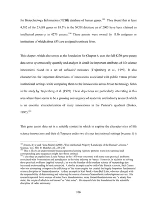 for Biotechnology Information (NCBI) database of human genes.189 They found that at least

4,382 of the 23,688 genes or 18.5% in the NCBI database as of 2005 have been claimed as

intellectual property in 4270 patents.190 These patents were owned by 1156 assignees or

institutions of which about 63% are assigned to private firms.



This chapter, which also serves as the foundation for Chapter 6, uses the full 4270 gene patent

data set to systematically quantify and analyze in detail the important attributes of life science

innovations based on a set of validated measures (Trajtenberg et al., 1997). It also

characterizes the important dimensions of innovations associated with public versus private

institutional settings while comparing them to the innovations across broad technology fields

in the study by Trajtenberg et al. (1997). These depictions are particularly interesting in this

area where there seems to be a growing convergence of academic and industry research which

is an essential characterization of many innovations in the Pasteur’s quadrant (Stokes,

1997).191



This gene patent data set is a suitable context in which to explore the characteristics of life

science innovations and their differences under two distinct institutional settings because: i) it


189
    Jensen, Kyle and Fiona Murray (2005)."The Intellectual Property Landscape of the Human Genome."
Science, Vol. 310, 14 October, pp. 239-240
190
    This is likely an underestimate because patents claiming rights to proteins were not examined and
corresponding gene sequences might have been omitted.
191
    I cite three examples here: Louis Pasteur in the 1870 was concerned with some very practical problems
associated with fermentation and putrefaction in the wine industry in France. However, in addition to solving
these practical problems (applied research), he was the founder of the modern science of bacteriology (an
increased understanding in basic research). A similar example can be said of the French scientist, Sadi Carnot
who was attempting to improve the efficiency of the steam engine but created the hugely important fundamental
science discipline of thermodynamics. A third example is Karl Jansky from Bell Labs, who was charged with
the responsibility of determining and reducing the source of noise of transatlantic radiotelephone service. His
research reported three sources of noise: local thunderstorms, more distant thunderstorms and “a steady hiss
static, the origin of which is not known” or “star noise”. His research laid the foundation for the scientific
discipline of radio astronomy.


                                                     106
 