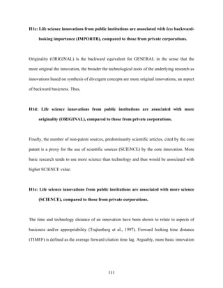 H1c: Life science innovations from public institutions are associated with less backward-

     looking importance (IMPORTB), compared to those from private corporations.



Originality (ORIGINAL) is the backward equivalent for GENERAL in the sense that the

more original the innovation, the broader the technological roots of the underlying research as

innovations based on synthesis of divergent concepts are more original innovations, an aspect

of backward basicness. Thus,



H1d: Life science innovations from public institutions are associated with more

     originality (ORIGINAL), compared to those from private corporations.



Finally, the number of non-patent sources, predominantly scientific articles, cited by the core

patent is a proxy for the use of scientific sources (SCIENCE) by the core innovation. More

basic research tends to use more science than technology and thus would be associated with

higher SCIENCE value.



H1e: Life science innovations from public institutions are associated with more science

     (SCIENCE), compared to those from private corporations.



The time and technology distance of an innovation have been shown to relate to aspects of

basicness and/or appropriability (Trajtenberg et al., 1997). Forward looking time distance

(TIMEF) is defined as the average forward citation time lag. Arguably, more basic innovation




                                             111
 