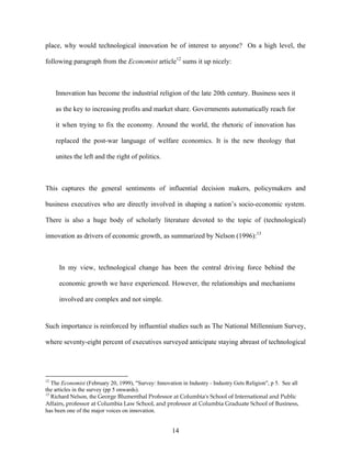 place, why would technological innovation be of interest to anyone? On a high level, the

following paragraph from the Economist article12 sums it up nicely:



     Innovation has become the industrial religion of the late 20th century. Business sees it

     as the key to increasing profits and market share. Governments automatically reach for

     it when trying to fix the economy. Around the world, the rhetoric of innovation has

     replaced the post-war language of welfare economics. It is the new theology that

     unites the left and the right of politics.



This captures the general sentiments of influential decision makers, policymakers and

business executives who are directly involved in shaping a nation’s socio-economic system.

There is also a huge body of scholarly literature devoted to the topic of (technological)

innovation as drivers of economic growth, as summarized by Nelson (1996):13



      In my view, technological change has been the central driving force behind the

      economic growth we have experienced. However, the relationships and mechanisms

      involved are complex and not simple.


Such importance is reinforced by influential studies such as The National Millennium Survey,

where seventy-eight percent of executives surveyed anticipate staying abreast of technological




12
   The Economist (February 20, 1999), "Survey: Innovation in Industry - Industry Gets Religion", p 5. See all
the articles in the survey (pp 5 onwards).
13
   Richard Nelson, the George Blumenthal Professor at Columbia's School of International and Public
Affairs, professor at Columbia Law School, and professor at Columbia Graduate School of Business,
has been one of the major voices on innovation.


                                                      14
 