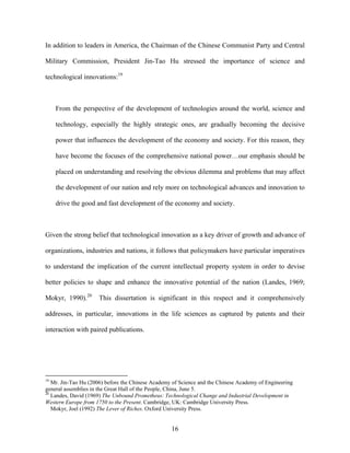 In addition to leaders in America, the Chairman of the Chinese Communist Party and Central

Military Commission, President Jin-Tao Hu stressed the importance of science and

technological innovations:19



     From the perspective of the development of technologies around the world, science and

     technology, especially the highly strategic ones, are gradually becoming the decisive

     power that influences the development of the economy and society. For this reason, they

     have become the focuses of the comprehensive national power…our emphasis should be

     placed on understanding and resolving the obvious dilemma and problems that may affect

     the development of our nation and rely more on technological advances and innovation to

     drive the good and fast development of the economy and society.



Given the strong belief that technological innovation as a key driver of growth and advance of

organizations, industries and nations, it follows that policymakers have particular imperatives

to understand the implication of the current intellectual property system in order to devise

better policies to shape and enhance the innovative potential of the nation (Landes, 1969;

Mokyr, 1990).20      This dissertation is significant in this respect and it comprehensively

addresses, in particular, innovations in the life sciences as captured by patents and their

interaction with paired publications.




19
   Mr. Jin-Tao Hu (2006) before the Chinese Academy of Science and the Chinese Academy of Engineering
general assemblies in the Great Hall of the People, China, June 5.
20
   Landes, David (1969) The Unbound Prometheus: Technological Change and Industrial Development in
Western Europe from 1750 to the Present. Cambridge, UK: Cambridge University Press.
   Mokyr, Joel (1992) The Lever of Riches. Oxford University Press.


                                                   16
 