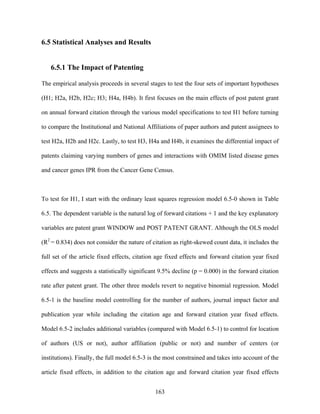 6.5 Statistical Analyses and Results


   6.5.1 The Impact of Patenting

The empirical analysis proceeds in several stages to test the four sets of important hypotheses

(H1; H2a, H2b, H2c; H3; H4a, H4b). It first focuses on the main effects of post patent grant

on annual forward citation through the various model specifications to test H1 before turning

to compare the Institutional and National Affiliations of paper authors and patent assignees to

test H2a, H2b and H2c. Lastly, to test H3, H4a and H4b, it examines the differential impact of

patents claiming varying numbers of genes and interactions with OMIM listed disease genes

and cancer genes IPR from the Cancer Gene Census.



To test for H1, I start with the ordinary least squares regression model 6.5-0 shown in Table

6.5. The dependent variable is the natural log of forward citations + 1 and the key explanatory

variables are patent grant WINDOW and POST PATENT GRANT. Although the OLS model

(R2 = 0.834) does not consider the nature of citation as right-skewed count data, it includes the

full set of the article fixed effects, citation age fixed effects and forward citation year fixed

effects and suggests a statistically significant 9.5% decline (p = 0.000) in the forward citation

rate after patent grant. The other three models revert to negative binomial regression. Model

6.5-1 is the baseline model controlling for the number of authors, journal impact factor and

publication year while including the citation age and forward citation year fixed effects.

Model 6.5-2 includes additional variables (compared with Model 6.5-1) to control for location

of authors (US or not), author affiliation (public or not) and number of centers (or

institutions). Finally, the full model 6.5-3 is the most constrained and takes into account of the

article fixed effects, in addition to the citation age and forward citation year fixed effects


                                               163
 