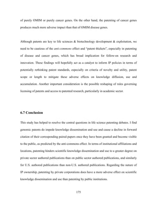 of purely OMIM or purely cancer genes. On the other hand, the patenting of cancer genes

produces much more adverse impact than that of OMIM disease genes.



Although patents are key to life sciences & biotechnology development & exploitation, we

need to be cautious of the anti-commons effect and “patent thickets”, especially in patenting

of disease and cancer genes, which has broad implication for follow-on research and

innovation. These findings will hopefully act as a catalyst to inform IP policies in terms of

potentially rethinking patent standards, especially on criteria of novelty and utility, patent

scope or length to mitigate these adverse effects on knowledge diffusion, use and

accumulation. Another important consideration is the possible reshaping of rules governing

licensing of patents and access to patented research, particularly in academic sector.




6.7 Conclusion

This study has helped to resolve the central questions in life science patenting debates. I find

genomic patents do impede knowledge dissemination and use and cause a decline in forward

citation of their corresponding paired papers once they have been granted and become visible

to the public, as predicted by the anti-commons effect. In terms of institutional affiliations and

locations, patenting hinders scientific knowledge dissemination and use to a greater degree on

private sector authored publications than on public sector authored publications, and similarly

for U.S. authored publications than non-U.S. authored publications. Regarding the nature of

IP ownership, patenting by private corporations does have a more adverse effect on scientific

knowledge dissemination and use than patenting by public institutions.



                                               175
 