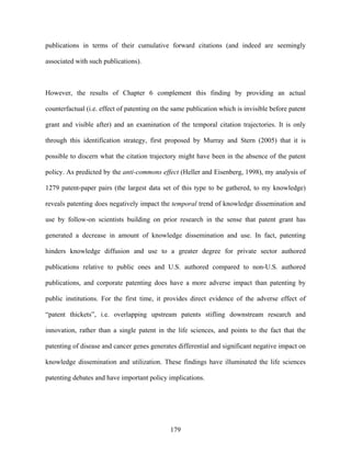 publications in terms of their cumulative forward citations (and indeed are seemingly

associated with such publications).



However, the results of Chapter 6 complement this finding by providing an actual

counterfactual (i.e. effect of patenting on the same publication which is invisible before patent

grant and visible after) and an examination of the temporal citation trajectories. It is only

through this identification strategy, first proposed by Murray and Stern (2005) that it is

possible to discern what the citation trajectory might have been in the absence of the patent

policy. As predicted by the anti-commons effect (Heller and Eisenberg, 1998), my analysis of

1279 patent-paper pairs (the largest data set of this type to be gathered, to my knowledge)

reveals patenting does negatively impact the temporal trend of knowledge dissemination and

use by follow-on scientists building on prior research in the sense that patent grant has

generated a decrease in amount of knowledge dissemination and use. In fact, patenting

hinders knowledge diffusion and use to a greater degree for private sector authored

publications relative to public ones and U.S. authored compared to non-U.S. authored

publications, and corporate patenting does have a more adverse impact than patenting by

public institutions. For the first time, it provides direct evidence of the adverse effect of

“patent thickets”, i.e. overlapping upstream patents stifling downstream research and

innovation, rather than a single patent in the life sciences, and points to the fact that the

patenting of disease and cancer genes generates differential and significant negative impact on

knowledge dissemination and utilization. These findings have illuminated the life sciences

patenting debates and have important policy implications.




                                              179
 