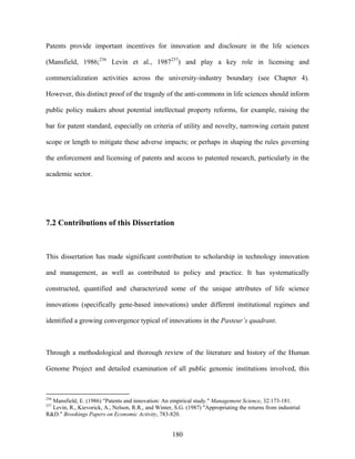 Patents provide important incentives for innovation and disclosure in the life sciences

(Mansfield, 1986;236 Levin et al., 1987237) and play a key role in licensing and

commercialization activities across the university-industry boundary (see Chapter 4).

However, this distinct proof of the tragedy of the anti-commons in life sciences should inform

public policy makers about potential intellectual property reforms, for example, raising the

bar for patent standard, especially on criteria of utility and novelty, narrowing certain patent

scope or length to mitigate these adverse impacts; or perhaps in shaping the rules governing

the enforcement and licensing of patents and access to patented research, particularly in the

academic sector.




7.2 Contributions of this Dissertation



This dissertation has made significant contribution to scholarship in technology innovation

and management, as well as contributed to policy and practice. It has systematically

constructed, quantified and characterized some of the unique attributes of life science

innovations (specifically gene-based innovations) under different institutional regimes and

identified a growing convergence typical of innovations in the Pasteur’s quadrant.



Through a methodological and thorough review of the literature and history of the Human

Genome Project and detailed examination of all public genomic institutions involved, this



236
  Mansfield, E. (1986) "Patents and innovation: An empirical study." Management Science, 32:173-181.
237
  Levin, R., Kievorick, A., Nelson, R.R., and Winter, S.G. (1987) "Appropriating the returns from industrial
R&D." Brookings Papers on Economic Activity, 783-820.


                                                     180
 