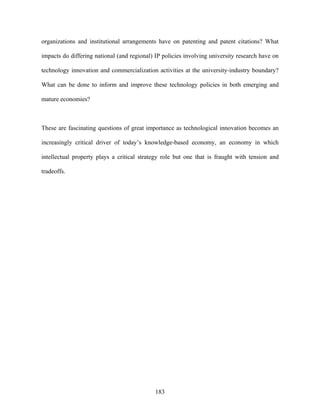 organizations and institutional arrangements have on patenting and patent citations? What

impacts do differing national (and regional) IP policies involving university research have on

technology innovation and commercialization activities at the university-industry boundary?

What can be done to inform and improve these technology policies in both emerging and

mature economies?



These are fascinating questions of great importance as technological innovation becomes an

increasingly critical driver of today’s knowledge-based economy, an economy in which

intellectual property plays a critical strategy role but one that is fraught with tension and

tradeoffs.




                                             183
 