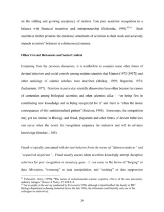 on the shifting and growing acceptance of motives from pure academic recognition to a

balance with financial incentives and entrepreneurship (Etzkowitz, 1998).62,63                        Such

incentives further promote the emotional attachment of scientists to their work and adversely

impacts scientists’ behavior in a disinterested manner.


Other Deviant Behaviors and Social Control


Extending from the previous discussion, it is worthwhile to consider some other forms of

deviant behaviors and social controls among modern scientists that Merton (1973 [1957]) and

other sociology of science scholars have described (Mulkay, 1969; Hagstrom, 1974;

Zuckerman, 1977). Priorities in particular scientific discoveries have often become the causes

of contention among biological scientists and other scientists alike – “on being first in

contributing new knowledge and in being recognized for it” and there is “often the ironic

consequences of this institutionalized pattern” (Smelser, 1988). Sometimes, the competition

may get too intense in Biology, and fraud, plagiarism and other forms of deviant behaviors

can occur when the desire for recognition surpasses the endeavor and will to advance

knowledge (Smelser, 1988).



Fraud is typically concerned with deviant behavior from the norms of “disinterestedness” and

“organized skepticism”. Fraud usually occurs when scientists knowingly attempt deceptive

activities for peer recognition or monetary gains. It can come in the forms of “forging” or

data fabrication, “trimming” or data manipulation, and “cooking” or data suppression

62
   Etzkowitz, Henry (1998). “The norms of entrepreneurial science: cognitive effects of the new university-
industry linkages.” Research Policy, 27, 823-833.
63
   For example, in the survey conducted by Etzkowitz (1998), although it identified half the faculty in MIT
Biology department as having industrial ties in the late 1980s, the informant could identify only one of his
colleagues as uninvolved.


                                                    39
 