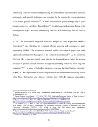The ensuing years saw continued and promising development and improvement of resources,

technologies and scientific techniques, and optimism for the potential for commercialization

of the human genome sequences.102 In 1992, low-resolution genetic linkage map of entire

human genome was published. The guidelines103 for data release and resource sharing of the

human genome project were also announced by DOE and NIH to encourage data and resource

sharing.


In 1993, the international Integrated Molecular Analysis of Gene Expression (IMAGE)

Consortium104 was established to coordinate efficient mapping and sequencing of gene-

representing cDNAs. The consortium produced highly cited scientific papers that made

significant contribution to the progress of the Human Genome Project.105 At the same time,

DOE and NIH revised their initial 5-year plan for the Human Genome Project due to rapid

advances in genome research and more in-depth understanding of how to attain long-term

objectives.106,107 In terms of technology advances, Lawrence Berkeley National Laboratory

(LBNL) of DOE implemented a novel transposon-mediated chromosome-sequencing system

while Gene Recognition and Analysis Internet Link (GRAIL) sequence-interpretation




102
    Business Week (3-2-92), “Cover Story – This Genetic Map will Lead to a Pot of Gold”, Vol. No. 3254, Pg
74, McGraw-Hill, Inc
103
    Human Genome News, January 1993; 4(5), “NIH, DOE Guidelines Encourage Sharing of Data, Resources.”
http://www.ornl.gov/sci/techresources/Human_Genome/publicat/hgn/v4n5/04share.shtml
104
    Human Genome News, Mar.-Apr. 1995; 6(6), “IMAGE Characterizes cDNA Clones”.
http://www.ornl.gov/sci/techresources/Human_Genome/publicat/hgn/v6n6/3image.shtml
105
    The Scientist 13[4]: 17, Feb. 15, 1999. Hot Papers In Genomics: G. Lennon, C. Auffray, M. Polymeropoulos,
M.B. Soares, "The I.M.A.G.E. Consortium: An Integrated Molecular Analysis of Genomes and Their
Expression," Genomics, 33:1512, 1996. (Cited in more than 290 papers since publication).
http://www.ornl.gov/sci/techresources/meetings/wccs/hot1_990215.html
106
    Human Genome News, November 1993: 5(4), “U.S. Human Genome Project Updates Goals”.
http://www.ornl.gov/sci/techresources/Human_Genome/publicat/hgn/v5n4/5yrtextr.shtml
107
    Science 262, 43-46 (Oct. 1, 1993)


                                                     56
 