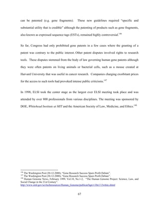 can be patented (e.g. gene fragments).         These new guidelines required “specific and

substantial utility that is credible” although the patenting of products such as gene fragments,

also known as expressed sequence tags (ESTs), remained highly controversial.146


So far, Congress had only prohibited gene patents in a few cases where the granting of a

patent was contrary to the public interest. Other patent disputes involved rights to research

tools. These disputes stemmed from the body of law governing human gene patents although

they were often patents on living animals or bacterial cells, such as a mouse created at

Harvard University that was useful in cancer research. Companies charging exorbitant prices

for the access to such tools had provoked intense public criticisms.147


In 1998, ELSI took the center stage as the largest ever ELSI meeting took place and was

attended by over 800 professionals from various disciplines. The meeting was sponsored by

DOE, Whitehead Institute at MIT and the American Society of Law, Medicine, and Ethics.148




146
    The Washington Post (30-12-2000), “Gene Research Success Spurs Profit Debate”.
147
    The Washington Post (30-12-2000), “Gene Research Success Spurs Profit Debate”.
148
    Human Genome News, February 1999, Vol.10, No.1-2, “The Human Genome Project: Science, Law, and
Social Change in the 21st Century”.
http://www.ornl.gov/sci/techresources/Human_Genome/publicat/hgn/v10n1/13white.shtml


                                               67
 