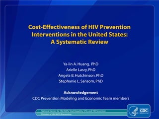 Cost-Effectiveness of HIV Prevention
 Interventions in the United States:
        A Systematic Review


                         Ya-lin A. Huang, PhD
                           Arielle Lasry, PhD
                       Angela B. Hutchinson, PhD
                       Stephanie L. Sansom, PhD

                 Acknowledgement
 CDC Prevention Modeling and Economic Team members


     National Center for HIV/AIDS, Viral Hepatitis, STD, and TB Prevention
     Division of HIV/AIDS Prevention
 