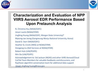 Characterization and Evaluation of NPP VIIRS Aerosol EDR Performance Based Upon Prelaunch Analysis N. Christina Hsu (NASA/GSFC) Istvan Laszlo (NOAA/STAR)  Jingfeng Huang (NASA/GSFC, Morgan State University)* Myeong-Jae Jeong (Gangneung-Wonju National University, Korea) David O. Starr (NASA/GSFC) Heather Q. Cronk (IMSG at NOAA/STAR) Hongqing Liu (Dell Services at NOAA/STAR) Robert Holz (UW/PEATE)  Min Oo (UW/PEATE) Acknowledgement to: Sid Jackson (NGAS) and other VIIRS Aerosol/Cloud Cal/Val Team Members for valuable feedbacks and discussions, and Raytheon algorithm conversation team for additional data support   Email:  Jingfeng.huang@nasa.gov  