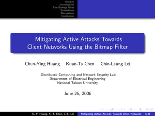 Outline
                        Introduction
                   The Bitmap Filter
                         Evaluations
                         Discussions
                          Conclusion




    Mitigating Active Attacks Towards
 Client Networks Using the Bitmap Filter

Chun-Ying Huang               Kuan-Ta Chen             Chin-Laung Lei

         Distributed Computing and Network Security Lab
               Department of Electrical Engineering
                    National Taiwan University


                            June 26, 2006



   C.-Y. Huang, K.-T. Chen, C.-L. Lei   Mitigating Active Attacks Towards Client Networks   1/31
 