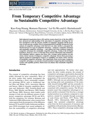 British Journal of Management, Vol. 26, 617–636 (2015)
DOI: 10.1111/1467-8551.12104
From Temporary Competitive Advantage
to Sustainable Competitive Advantage
Kuo-Feng Huang, Romano Dyerson,1
Lei-Yu Wu and G. Harindranath1
Department of Business Administration, National Chengchi University, 64, Sec. 2, Zhi-Nan Road, Taipei, 116,
Taiwan, and 1
School of Management, Royal Holloway, University of London, Egham, Surrey TW20 0EX, UK
Corresponding author email: kfhuang@nccu.edu.tw
Both industrial organization theory (IO) and the resource-based view of the firm (RBV)
have advanced our understanding of the antecedents of competitive advantage but few
have attempted to verify the outcome variables of competitive advantage and the persis-
tence of such outcome variables. Here by integrating both IO and RBV perspectives in the
analysis of competitive advantage at the firm level, our study clarifies a conceptual dis-
tinction between two types of competitive advantage − temporary competitive advantage
and sustainable competitive advantage − and explores how firms transform temporary
competitive advantage into sustainable competitive advantage. Testing of the developed
hypotheses, based on a survey of 165 firms from Taiwan’s information and communica-
tion technology industry, suggests that firms with a stronger market position can only
attain a better outcome of temporary competitive advantage whereas firms possessing a
superior position in technological resources or capabilities can attain a better outcome
of sustainable competitive advantage. More importantly, firms can leverage a temporary
competitive advantage as an outcome of market position to improving their technological
resource and capability position, which in turn can enhance their sustainable competitive
advantage.
Introduction
The concept of competitive advantage has been
widely discussed by prior researchers. Most of
the prior studies have mainly investigated the
factors facilitating a ﬁrm’s sustainable competi-
tive advantage (SCA), such as intellectual cap-
ital (Hsu and Wang, 2012), innovation (Barrett
and Sexton, 2006) or dynamic capabilities (Bow-
man and Ambrosini, 2003; Easterby-Smith and
Prieto, 2008; Macher and Mowery, 2009; Pandza
and Thorpe, 2009). However, these studies rarely
attempt to look into the different natures of tem-
porary competitive advantage (TCA) and SCA,
with few exceptions. For instance, Bowman and
Ambrosini (2000) differentiate value creation from
value capture from the perspective of the difference
between TCA and SCA while Ambrosini and Bow-
man (2010) investigate how causal ambiguity af-
fects the sustainability of competitive advantage
and rent appropriation. No matter what argu-
ments the prior studies propose, the concept of
competitive advantage is particularly discussed by
industrial organization (IO) economists as well as
proponents of the resource-based view of the ﬁrm
(RBV). Although one can acknowledge the differ-
ing starting point and assumptions of the essen-
tially inward looking RBV and the externally fo-
cused gaze of the IO approach, both at heart are
concerned with competitive success. The IO pro-
ponents assert that competitive advantage (or su-
perior proﬁt) is attained if the ﬁrm has a stronger
market position in an industry compared to com-
petitors, created for example through economies
of scale (Caves and Porter, 1977; Porter, 1980;
Rumelt, 1991). Alternatively, RBV researchers
suggest that sustained competitive advantage
arises from the ﬁrm’s possession of resources and
capabilities with particular characteristics (Barney,
1991). These competitive advantage studies either
© 2015 British Academy of Management. Published by John Wiley & Sons Ltd, 9600 Garsington Road, Oxford OX4
2DQ, UK and 350 Main Street, Malden, MA, 02148, USA.
 