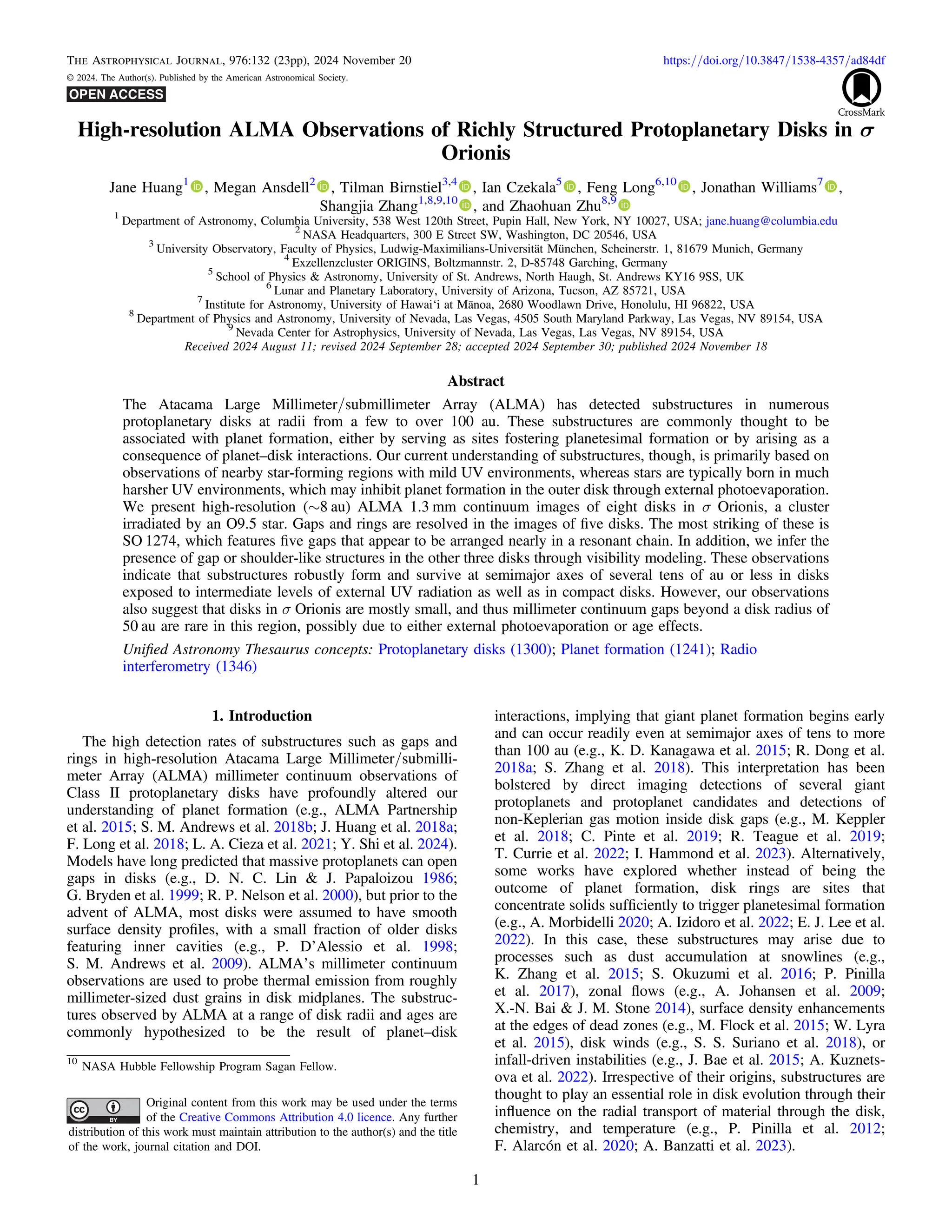 High-resolution ALMA Observations of Richly Structured Protoplanetary Disks in σ
Orionis
Jane Huang1
, Megan Ansdell2
, Tilman Birnstiel3,4
, Ian Czekala5
, Feng Long6,10
, Jonathan Williams7
,
Shangjia Zhang1,8,9,10
, and Zhaohuan Zhu8,9
1
Department of Astronomy, Columbia University, 538 West 120th Street, Pupin Hall, New York, NY 10027, USA; jane.huang@columbia.edu
2
NASA Headquarters, 300 E Street SW, Washington, DC 20546, USA
3
University Observatory, Faculty of Physics, Ludwig-Maximilians-Universität München, Scheinerstr. 1, 81679 Munich, Germany
4
Exzellenzcluster ORIGINS, Boltzmannstr. 2, D-85748 Garching, Germany
5
School of Physics & Astronomy, University of St. Andrews, North Haugh, St. Andrews KY16 9SS, UK
6
Lunar and Planetary Laboratory, University of Arizona, Tucson, AZ 85721, USA
7
Institute for Astronomy, University of Hawai‘i at Mānoa, 2680 Woodlawn Drive, Honolulu, HI 96822, USA
8
Department of Physics and Astronomy, University of Nevada, Las Vegas, 4505 South Maryland Parkway, Las Vegas, NV 89154, USA
9
Nevada Center for Astrophysics, University of Nevada, Las Vegas, Las Vegas, NV 89154, USA
Received 2024 August 11; revised 2024 September 28; accepted 2024 September 30; published 2024 November 18
Abstract
The Atacama Large Millimeter/submillimeter Array (ALMA) has detected substructures in numerous
protoplanetary disks at radii from a few to over 100 au. These substructures are commonly thought to be
associated with planet formation, either by serving as sites fostering planetesimal formation or by arising as a
consequence of planet–disk interactions. Our current understanding of substructures, though, is primarily based on
observations of nearby star-forming regions with mild UV environments, whereas stars are typically born in much
harsher UV environments, which may inhibit planet formation in the outer disk through external photoevaporation.
We present high-resolution (∼8 au) ALMA 1.3 mm continuum images of eight disks in σ Orionis, a cluster
irradiated by an O9.5 star. Gaps and rings are resolved in the images of ﬁve disks. The most striking of these is
SO 1274, which features ﬁve gaps that appear to be arranged nearly in a resonant chain. In addition, we infer the
presence of gap or shoulder-like structures in the other three disks through visibility modeling. These observations
indicate that substructures robustly form and survive at semimajor axes of several tens of au or less in disks
exposed to intermediate levels of external UV radiation as well as in compact disks. However, our observations
also suggest that disks in σ Orionis are mostly small, and thus millimeter continuum gaps beyond a disk radius of
50 au are rare in this region, possibly due to either external photoevaporation or age effects.
Uniﬁed Astronomy Thesaurus concepts: Protoplanetary disks (1300); Planet formation (1241); Radio
interferometry (1346)
1. Introduction
The high detection rates of substructures such as gaps and
rings in high-resolution Atacama Large Millimeter/submilli-
meter Array (ALMA) millimeter continuum observations of
Class II protoplanetary disks have profoundly altered our
understanding of planet formation (e.g., ALMA Partnership
et al. 2015; S. M. Andrews et al. 2018b; J. Huang et al. 2018a;
F. Long et al. 2018; L. A. Cieza et al. 2021; Y. Shi et al. 2024).
Models have long predicted that massive protoplanets can open
gaps in disks (e.g., D. N. C. Lin & J. Papaloizou 1986;
G. Bryden et al. 1999; R. P. Nelson et al. 2000), but prior to the
advent of ALMA, most disks were assumed to have smooth
surface density proﬁles, with a small fraction of older disks
featuring inner cavities (e.g., P. D’Alessio et al. 1998;
S. M. Andrews et al. 2009). ALMA’s millimeter continuum
observations are used to probe thermal emission from roughly
millimeter-sized dust grains in disk midplanes. The substruc-
tures observed by ALMA at a range of disk radii and ages are
commonly hypothesized to be the result of planet–disk
interactions, implying that giant planet formation begins early
and can occur readily even at semimajor axes of tens to more
than 100 au (e.g., K. D. Kanagawa et al. 2015; R. Dong et al.
2018a; S. Zhang et al. 2018). This interpretation has been
bolstered by direct imaging detections of several giant
protoplanets and protoplanet candidates and detections of
non-Keplerian gas motion inside disk gaps (e.g., M. Keppler
et al. 2018; C. Pinte et al. 2019; R. Teague et al. 2019;
T. Currie et al. 2022; I. Hammond et al. 2023). Alternatively,
some works have explored whether instead of being the
outcome of planet formation, disk rings are sites that
concentrate solids sufﬁciently to trigger planetesimal formation
(e.g., A. Morbidelli 2020; A. Izidoro et al. 2022; E. J. Lee et al.
2022). In this case, these substructures may arise due to
processes such as dust accumulation at snowlines (e.g.,
K. Zhang et al. 2015; S. Okuzumi et al. 2016; P. Pinilla
et al. 2017), zonal ﬂows (e.g., A. Johansen et al. 2009;
X.-N. Bai & J. M. Stone 2014), surface density enhancements
at the edges of dead zones (e.g., M. Flock et al. 2015; W. Lyra
et al. 2015), disk winds (e.g., S. S. Suriano et al. 2018), or
infall-driven instabilities (e.g., J. Bae et al. 2015; A. Kuznets-
ova et al. 2022). Irrespective of their origins, substructures are
thought to play an essential role in disk evolution through their
inﬂuence on the radial transport of material through the disk,
chemistry, and temperature (e.g., P. Pinilla et al. 2012;
F. Alarcón et al. 2020; A. Banzatti et al. 2023).
The Astrophysical Journal, 976:132 (23pp), 2024 November 20 https://doi.org/10.3847/1538-4357/ad84df
© 2024. The Author(s). Published by the American Astronomical Society.
10
NASA Hubble Fellowship Program Sagan Fellow.
Original content from this work may be used under the terms
of the Creative Commons Attribution 4.0 licence. Any further
distribution of this work must maintain attribution to the author(s) and the title
of the work, journal citation and DOI.
1
 