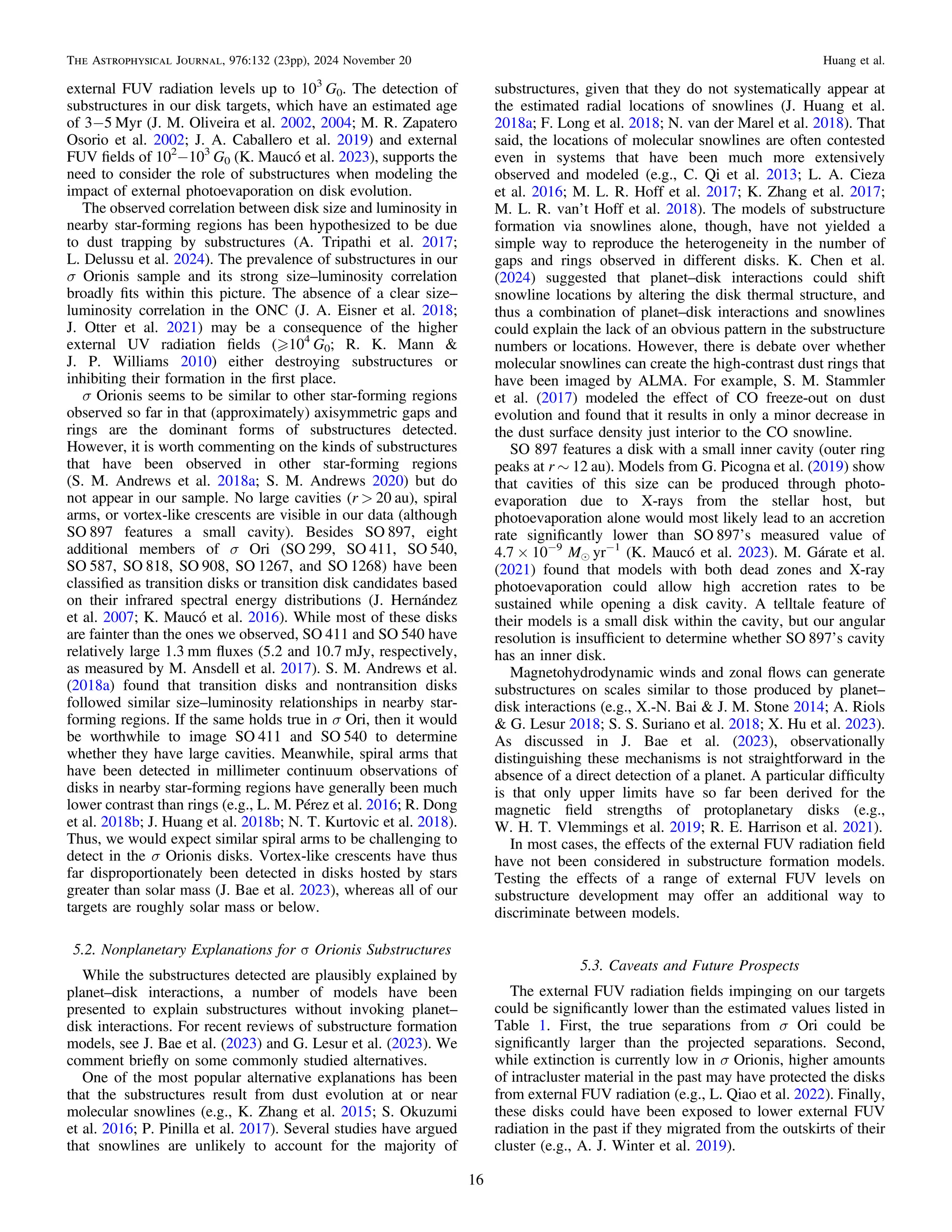 external FUV radiation levels up to 103
G0. The detection of
substructures in our disk targets, which have an estimated age
of 3−5 Myr (J. M. Oliveira et al. 2002, 2004; M. R. Zapatero
Osorio et al. 2002; J. A. Caballero et al. 2019) and external
FUV ﬁelds of 102
−103
G0 (K. Maucó et al. 2023), supports the
need to consider the role of substructures when modeling the
impact of external photoevaporation on disk evolution.
The observed correlation between disk size and luminosity in
nearby star-forming regions has been hypothesized to be due
to dust trapping by substructures (A. Tripathi et al. 2017;
L. Delussu et al. 2024). The prevalence of substructures in our
σ Orionis sample and its strong size–luminosity correlation
broadly ﬁts within this picture. The absence of a clear size–
luminosity correlation in the ONC (J. A. Eisner et al. 2018;
J. Otter et al. 2021) may be a consequence of the higher
external UV radiation ﬁelds ( 104
G0; R. K. Mann &
J. P. Williams 2010) either destroying substructures or
inhibiting their formation in the ﬁrst place.
σ Orionis seems to be similar to other star-forming regions
observed so far in that (approximately) axisymmetric gaps and
rings are the dominant forms of substructures detected.
However, it is worth commenting on the kinds of substructures
that have been observed in other star-forming regions
(S. M. Andrews et al. 2018a; S. M. Andrews 2020) but do
not appear in our sample. No large cavities (r > 20 au), spiral
arms, or vortex-like crescents are visible in our data (although
SO 897 features a small cavity). Besides SO 897, eight
additional members of σ Ori (SO 299, SO 411, SO 540,
SO 587, SO 818, SO 908, SO 1267, and SO 1268) have been
classiﬁed as transition disks or transition disk candidates based
on their infrared spectral energy distributions (J. Hernández
et al. 2007; K. Maucó et al. 2016). While most of these disks
are fainter than the ones we observed, SO 411 and SO 540 have
relatively large 1.3 mm ﬂuxes (5.2 and 10.7 mJy, respectively,
as measured by M. Ansdell et al. 2017). S. M. Andrews et al.
(2018a) found that transition disks and nontransition disks
followed similar size–luminosity relationships in nearby star-
forming regions. If the same holds true in σ Ori, then it would
be worthwhile to image SO 411 and SO 540 to determine
whether they have large cavities. Meanwhile, spiral arms that
have been detected in millimeter continuum observations of
disks in nearby star-forming regions have generally been much
lower contrast than rings (e.g., L. M. Pérez et al. 2016; R. Dong
et al. 2018b; J. Huang et al. 2018b; N. T. Kurtovic et al. 2018).
Thus, we would expect similar spiral arms to be challenging to
detect in the σ Orionis disks. Vortex-like crescents have thus
far disproportionately been detected in disks hosted by stars
greater than solar mass (J. Bae et al. 2023), whereas all of our
targets are roughly solar mass or below.
5.2. Nonplanetary Explanations for σ Orionis Substructures
While the substructures detected are plausibly explained by
planet–disk interactions, a number of models have been
presented to explain substructures without invoking planet–
disk interactions. For recent reviews of substructure formation
models, see J. Bae et al. (2023) and G. Lesur et al. (2023). We
comment brieﬂy on some commonly studied alternatives.
One of the most popular alternative explanations has been
that the substructures result from dust evolution at or near
molecular snowlines (e.g., K. Zhang et al. 2015; S. Okuzumi
et al. 2016; P. Pinilla et al. 2017). Several studies have argued
that snowlines are unlikely to account for the majority of
substructures, given that they do not systematically appear at
the estimated radial locations of snowlines (J. Huang et al.
2018a; F. Long et al. 2018; N. van der Marel et al. 2018). That
said, the locations of molecular snowlines are often contested
even in systems that have been much more extensively
observed and modeled (e.g., C. Qi et al. 2013; L. A. Cieza
et al. 2016; M. L. R. Hoff et al. 2017; K. Zhang et al. 2017;
M. L. R. van’t Hoff et al. 2018). The models of substructure
formation via snowlines alone, though, have not yielded a
simple way to reproduce the heterogeneity in the number of
gaps and rings observed in different disks. K. Chen et al.
(2024) suggested that planet–disk interactions could shift
snowline locations by altering the disk thermal structure, and
thus a combination of planet–disk interactions and snowlines
could explain the lack of an obvious pattern in the substructure
numbers or locations. However, there is debate over whether
molecular snowlines can create the high-contrast dust rings that
have been imaged by ALMA. For example, S. M. Stammler
et al. (2017) modeled the effect of CO freeze-out on dust
evolution and found that it results in only a minor decrease in
the dust surface density just interior to the CO snowline.
SO 897 features a disk with a small inner cavity (outer ring
peaks at r ∼ 12 au). Models from G. Picogna et al. (2019) show
that cavities of this size can be produced through photo-
evaporation due to X-rays from the stellar host, but
photoevaporation alone would most likely lead to an accretion
rate signiﬁcantly lower than SO 897ʼs measured value of
4.7 × 10−9
Me yr−1
(K. Maucó et al. 2023). M. Gárate et al.
(2021) found that models with both dead zones and X-ray
photoevaporation could allow high accretion rates to be
sustained while opening a disk cavity. A telltale feature of
their models is a small disk within the cavity, but our angular
resolution is insufﬁcient to determine whether SO 897ʼs cavity
has an inner disk.
Magnetohydrodynamic winds and zonal ﬂows can generate
substructures on scales similar to those produced by planet–
disk interactions (e.g., X.-N. Bai & J. M. Stone 2014; A. Riols
& G. Lesur 2018; S. S. Suriano et al. 2018; X. Hu et al. 2023).
As discussed in J. Bae et al. (2023), observationally
distinguishing these mechanisms is not straightforward in the
absence of a direct detection of a planet. A particular difﬁculty
is that only upper limits have so far been derived for the
magnetic ﬁeld strengths of protoplanetary disks (e.g.,
W. H. T. Vlemmings et al. 2019; R. E. Harrison et al. 2021).
In most cases, the effects of the external FUV radiation ﬁeld
have not been considered in substructure formation models.
Testing the effects of a range of external FUV levels on
substructure development may offer an additional way to
discriminate between models.
5.3. Caveats and Future Prospects
The external FUV radiation ﬁelds impinging on our targets
could be signiﬁcantly lower than the estimated values listed in
Table 1. First, the true separations from σ Ori could be
signiﬁcantly larger than the projected separations. Second,
while extinction is currently low in σ Orionis, higher amounts
of intracluster material in the past may have protected the disks
from external FUV radiation (e.g., L. Qiao et al. 2022). Finally,
these disks could have been exposed to lower external FUV
radiation in the past if they migrated from the outskirts of their
cluster (e.g., A. J. Winter et al. 2019).
16
The Astrophysical Journal, 976:132 (23pp), 2024 November 20 Huang et al.
 