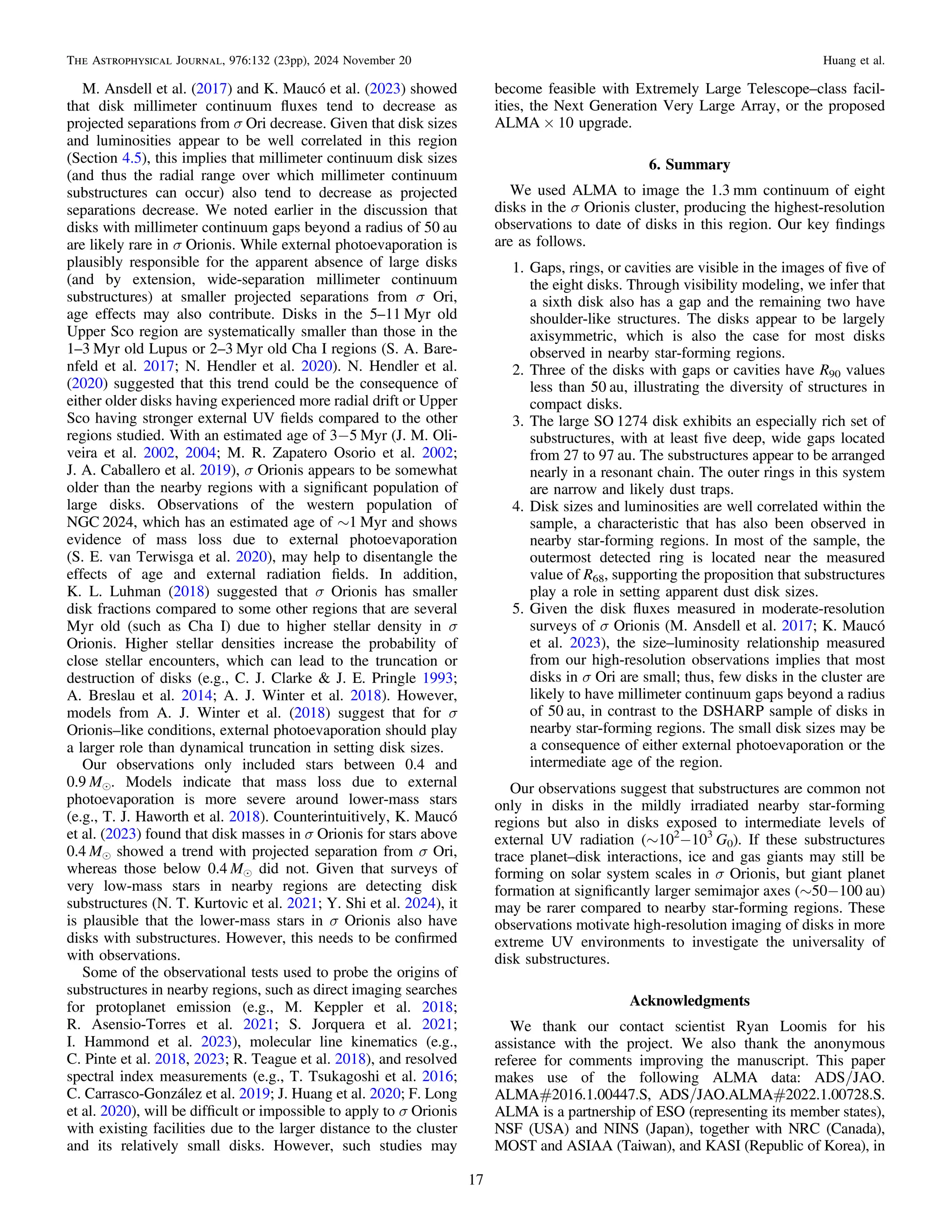 M. Ansdell et al. (2017) and K. Maucó et al. (2023) showed
that disk millimeter continuum ﬂuxes tend to decrease as
projected separations from σ Ori decrease. Given that disk sizes
and luminosities appear to be well correlated in this region
(Section 4.5), this implies that millimeter continuum disk sizes
(and thus the radial range over which millimeter continuum
substructures can occur) also tend to decrease as projected
separations decrease. We noted earlier in the discussion that
disks with millimeter continuum gaps beyond a radius of 50 au
are likely rare in σ Orionis. While external photoevaporation is
plausibly responsible for the apparent absence of large disks
(and by extension, wide-separation millimeter continuum
substructures) at smaller projected separations from σ Ori,
age effects may also contribute. Disks in the 5–11 Myr old
Upper Sco region are systematically smaller than those in the
1–3 Myr old Lupus or 2–3 Myr old Cha I regions (S. A. Bare-
nfeld et al. 2017; N. Hendler et al. 2020). N. Hendler et al.
(2020) suggested that this trend could be the consequence of
either older disks having experienced more radial drift or Upper
Sco having stronger external UV ﬁelds compared to the other
regions studied. With an estimated age of 3−5 Myr (J. M. Oli-
veira et al. 2002, 2004; M. R. Zapatero Osorio et al. 2002;
J. A. Caballero et al. 2019), σ Orionis appears to be somewhat
older than the nearby regions with a signiﬁcant population of
large disks. Observations of the western population of
NGC 2024, which has an estimated age of ∼1 Myr and shows
evidence of mass loss due to external photoevaporation
(S. E. van Terwisga et al. 2020), may help to disentangle the
effects of age and external radiation ﬁelds. In addition,
K. L. Luhman (2018) suggested that σ Orionis has smaller
disk fractions compared to some other regions that are several
Myr old (such as Cha I) due to higher stellar density in σ
Orionis. Higher stellar densities increase the probability of
close stellar encounters, which can lead to the truncation or
destruction of disks (e.g., C. J. Clarke & J. E. Pringle 1993;
A. Breslau et al. 2014; A. J. Winter et al. 2018). However,
models from A. J. Winter et al. (2018) suggest that for σ
Orionis–like conditions, external photoevaporation should play
a larger role than dynamical truncation in setting disk sizes.
Our observations only included stars between 0.4 and
0.9 Me. Models indicate that mass loss due to external
photoevaporation is more severe around lower-mass stars
(e.g., T. J. Haworth et al. 2018). Counterintuitively, K. Maucó
et al. (2023) found that disk masses in σ Orionis for stars above
0.4 Me showed a trend with projected separation from σ Ori,
whereas those below 0.4 Me did not. Given that surveys of
very low-mass stars in nearby regions are detecting disk
substructures (N. T. Kurtovic et al. 2021; Y. Shi et al. 2024), it
is plausible that the lower-mass stars in σ Orionis also have
disks with substructures. However, this needs to be conﬁrmed
with observations.
Some of the observational tests used to probe the origins of
substructures in nearby regions, such as direct imaging searches
for protoplanet emission (e.g., M. Keppler et al. 2018;
R. Asensio-Torres et al. 2021; S. Jorquera et al. 2021;
I. Hammond et al. 2023), molecular line kinematics (e.g.,
C. Pinte et al. 2018, 2023; R. Teague et al. 2018), and resolved
spectral index measurements (e.g., T. Tsukagoshi et al. 2016;
C. Carrasco-González et al. 2019; J. Huang et al. 2020; F. Long
et al. 2020), will be difﬁcult or impossible to apply to σ Orionis
with existing facilities due to the larger distance to the cluster
and its relatively small disks. However, such studies may
become feasible with Extremely Large Telescope–class facil-
ities, the Next Generation Very Large Array, or the proposed
ALMA × 10 upgrade.
6. Summary
We used ALMA to image the 1.3 mm continuum of eight
disks in the σ Orionis cluster, producing the highest-resolution
observations to date of disks in this region. Our key ﬁndings
are as follows.
1. Gaps, rings, or cavities are visible in the images of ﬁve of
the eight disks. Through visibility modeling, we infer that
a sixth disk also has a gap and the remaining two have
shoulder-like structures. The disks appear to be largely
axisymmetric, which is also the case for most disks
observed in nearby star-forming regions.
2. Three of the disks with gaps or cavities have R90 values
less than 50 au, illustrating the diversity of structures in
compact disks.
3. The large SO 1274 disk exhibits an especially rich set of
substructures, with at least ﬁve deep, wide gaps located
from 27 to 97 au. The substructures appear to be arranged
nearly in a resonant chain. The outer rings in this system
are narrow and likely dust traps.
4. Disk sizes and luminosities are well correlated within the
sample, a characteristic that has also been observed in
nearby star-forming regions. In most of the sample, the
outermost detected ring is located near the measured
value of R68, supporting the proposition that substructures
play a role in setting apparent dust disk sizes.
5. Given the disk ﬂuxes measured in moderate-resolution
surveys of σ Orionis (M. Ansdell et al. 2017; K. Maucó
et al. 2023), the size–luminosity relationship measured
from our high-resolution observations implies that most
disks in σ Ori are small; thus, few disks in the cluster are
likely to have millimeter continuum gaps beyond a radius
of 50 au, in contrast to the DSHARP sample of disks in
nearby star-forming regions. The small disk sizes may be
a consequence of either external photoevaporation or the
intermediate age of the region.
Our observations suggest that substructures are common not
only in disks in the mildly irradiated nearby star-forming
regions but also in disks exposed to intermediate levels of
external UV radiation (∼102
−103
G0). If these substructures
trace planet–disk interactions, ice and gas giants may still be
forming on solar system scales in σ Orionis, but giant planet
formation at signiﬁcantly larger semimajor axes (∼50−100 au)
may be rarer compared to nearby star-forming regions. These
observations motivate high-resolution imaging of disks in more
extreme UV environments to investigate the universality of
disk substructures.
Acknowledgments
We thank our contact scientist Ryan Loomis for his
assistance with the project. We also thank the anonymous
referee for comments improving the manuscript. This paper
makes use of the following ALMA data: ADS/JAO.
ALMA#2016.1.00447.S, ADS/JAO.ALMA#2022.1.00728.S.
ALMA is a partnership of ESO (representing its member states),
NSF (USA) and NINS (Japan), together with NRC (Canada),
MOST and ASIAA (Taiwan), and KASI (Republic of Korea), in
17
The Astrophysical Journal, 976:132 (23pp), 2024 November 20 Huang et al.
 