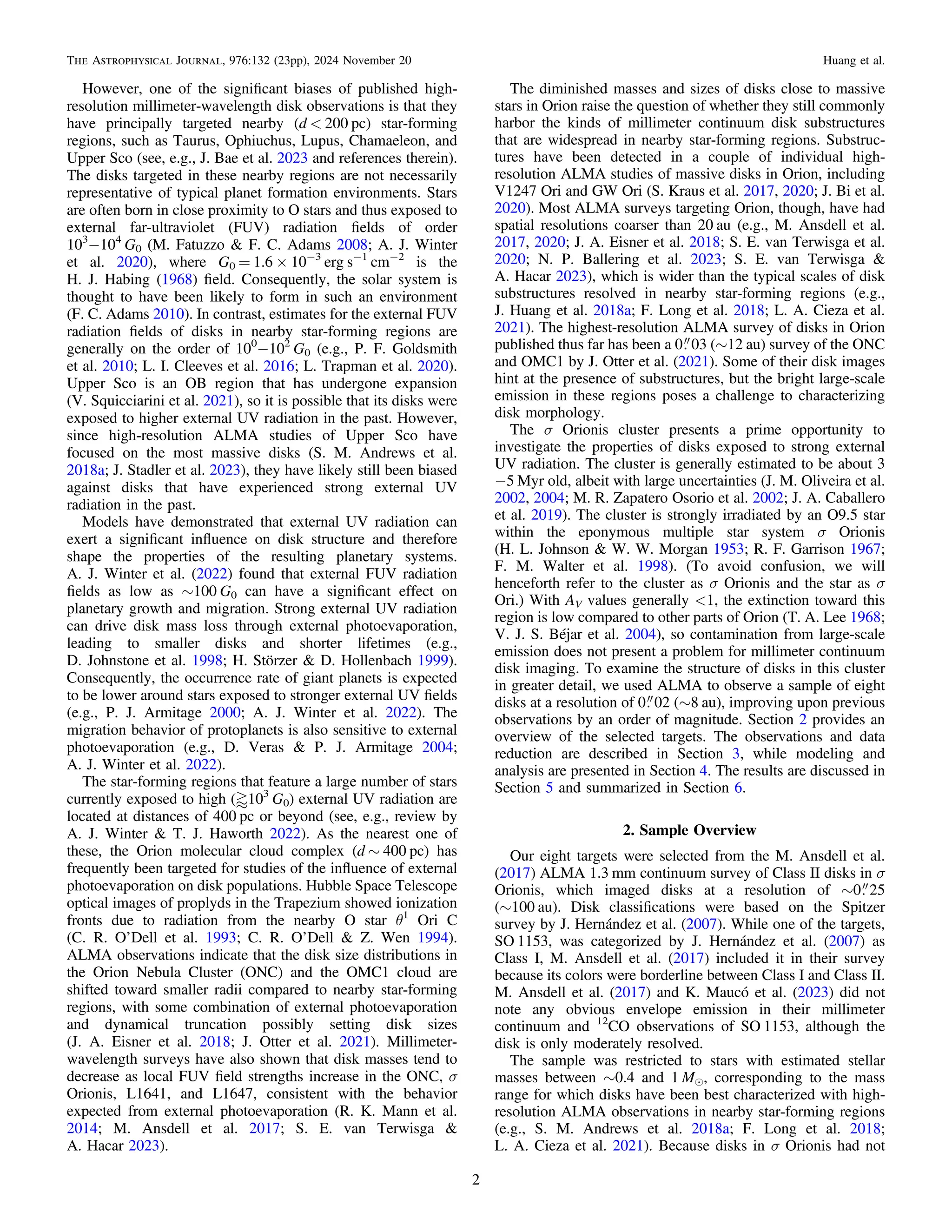 However, one of the signiﬁcant biases of published high-
resolution millimeter-wavelength disk observations is that they
have principally targeted nearby (d < 200 pc) star-forming
regions, such as Taurus, Ophiuchus, Lupus, Chamaeleon, and
Upper Sco (see, e.g., J. Bae et al. 2023 and references therein).
The disks targeted in these nearby regions are not necessarily
representative of typical planet formation environments. Stars
are often born in close proximity to O stars and thus exposed to
external far-ultraviolet (FUV) radiation ﬁelds of order
103
−104
G0 (M. Fatuzzo & F. C. Adams 2008; A. J. Winter
et al. 2020), where G0 = 1.6 × 10−3
erg s−1
cm−2
is the
H. J. Habing (1968) ﬁeld. Consequently, the solar system is
thought to have been likely to form in such an environment
(F. C. Adams 2010). In contrast, estimates for the external FUV
radiation ﬁelds of disks in nearby star-forming regions are
generally on the order of 100
−102
G0 (e.g., P. F. Goldsmith
et al. 2010; L. I. Cleeves et al. 2016; L. Trapman et al. 2020).
Upper Sco is an OB region that has undergone expansion
(V. Squicciarini et al. 2021), so it is possible that its disks were
exposed to higher external UV radiation in the past. However,
since high-resolution ALMA studies of Upper Sco have
focused on the most massive disks (S. M. Andrews et al.
2018a; J. Stadler et al. 2023), they have likely still been biased
against disks that have experienced strong external UV
radiation in the past.
Models have demonstrated that external UV radiation can
exert a signiﬁcant inﬂuence on disk structure and therefore
shape the properties of the resulting planetary systems.
A. J. Winter et al. (2022) found that external FUV radiation
ﬁelds as low as ∼100 G0 can have a signiﬁcant effect on
planetary growth and migration. Strong external UV radiation
can drive disk mass loss through external photoevaporation,
leading to smaller disks and shorter lifetimes (e.g.,
D. Johnstone et al. 1998; H. Störzer & D. Hollenbach 1999).
Consequently, the occurrence rate of giant planets is expected
to be lower around stars exposed to stronger external UV ﬁelds
(e.g., P. J. Armitage 2000; A. J. Winter et al. 2022). The
migration behavior of protoplanets is also sensitive to external
photoevaporation (e.g., D. Veras & P. J. Armitage 2004;
A. J. Winter et al. 2022).
The star-forming regions that feature a large number of stars
currently exposed to high (‹103
G0) external UV radiation are
located at distances of 400 pc or beyond (see, e.g., review by
A. J. Winter & T. J. Haworth 2022). As the nearest one of
these, the Orion molecular cloud complex (d ∼ 400 pc) has
frequently been targeted for studies of the inﬂuence of external
photoevaporation on disk populations. Hubble Space Telescope
optical images of proplyds in the Trapezium showed ionization
fronts due to radiation from the nearby O star θ1
Ori C
(C. R. O’Dell et al. 1993; C. R. O’Dell & Z. Wen 1994).
ALMA observations indicate that the disk size distributions in
the Orion Nebula Cluster (ONC) and the OMC1 cloud are
shifted toward smaller radii compared to nearby star-forming
regions, with some combination of external photoevaporation
and dynamical truncation possibly setting disk sizes
(J. A. Eisner et al. 2018; J. Otter et al. 2021). Millimeter-
wavelength surveys have also shown that disk masses tend to
decrease as local FUV ﬁeld strengths increase in the ONC, σ
Orionis, L1641, and L1647, consistent with the behavior
expected from external photoevaporation (R. K. Mann et al.
2014; M. Ansdell et al. 2017; S. E. van Terwisga &
A. Hacar 2023).
The diminished masses and sizes of disks close to massive
stars in Orion raise the question of whether they still commonly
harbor the kinds of millimeter continuum disk substructures
that are widespread in nearby star-forming regions. Substruc-
tures have been detected in a couple of individual high-
resolution ALMA studies of massive disks in Orion, including
V1247 Ori and GW Ori (S. Kraus et al. 2017, 2020; J. Bi et al.
2020). Most ALMA surveys targeting Orion, though, have had
spatial resolutions coarser than 20 au (e.g., M. Ansdell et al.
2017, 2020; J. A. Eisner et al. 2018; S. E. van Terwisga et al.
2020; N. P. Ballering et al. 2023; S. E. van Terwisga &
A. Hacar 2023), which is wider than the typical scales of disk
substructures resolved in nearby star-forming regions (e.g.,
J. Huang et al. 2018a; F. Long et al. 2018; L. A. Cieza et al.
2021). The highest-resolution ALMA survey of disks in Orion
published thus far has been a 0 03 (∼12 au) survey of the ONC
and OMC1 by J. Otter et al. (2021). Some of their disk images
hint at the presence of substructures, but the bright large-scale
emission in these regions poses a challenge to characterizing
disk morphology.
The σ Orionis cluster presents a prime opportunity to
investigate the properties of disks exposed to strong external
UV radiation. The cluster is generally estimated to be about 3
−5 Myr old, albeit with large uncertainties (J. M. Oliveira et al.
2002, 2004; M. R. Zapatero Osorio et al. 2002; J. A. Caballero
et al. 2019). The cluster is strongly irradiated by an O9.5 star
within the eponymous multiple star system σ Orionis
(H. L. Johnson & W. W. Morgan 1953; R. F. Garrison 1967;
F. M. Walter et al. 1998). (To avoid confusion, we will
henceforth refer to the cluster as σ Orionis and the star as σ
Ori.) With AV values generally <1, the extinction toward this
region is low compared to other parts of Orion (T. A. Lee 1968;
V. J. S. Béjar et al. 2004), so contamination from large-scale
emission does not present a problem for millimeter continuum
disk imaging. To examine the structure of disks in this cluster
in greater detail, we used ALMA to observe a sample of eight
disks at a resolution of 0 02 (∼8 au), improving upon previous
observations by an order of magnitude. Section 2 provides an
overview of the selected targets. The observations and data
reduction are described in Section 3, while modeling and
analysis are presented in Section 4. The results are discussed in
Section 5 and summarized in Section 6.
2. Sample Overview
Our eight targets were selected from the M. Ansdell et al.
(2017) ALMA 1.3 mm continuum survey of Class II disks in σ
Orionis, which imaged disks at a resolution of ∼0 25
(∼100 au). Disk classiﬁcations were based on the Spitzer
survey by J. Hernández et al. (2007). While one of the targets,
SO 1153, was categorized by J. Hernández et al. (2007) as
Class I, M. Ansdell et al. (2017) included it in their survey
because its colors were borderline between Class I and Class II.
M. Ansdell et al. (2017) and K. Maucó et al. (2023) did not
note any obvious envelope emission in their millimeter
continuum and 12
CO observations of SO 1153, although the
disk is only moderately resolved.
The sample was restricted to stars with estimated stellar
masses between ∼0.4 and 1 Me, corresponding to the mass
range for which disks have been best characterized with high-
resolution ALMA observations in nearby star-forming regions
(e.g., S. M. Andrews et al. 2018a; F. Long et al. 2018;
L. A. Cieza et al. 2021). Because disks in σ Orionis had not
2
The Astrophysical Journal, 976:132 (23pp), 2024 November 20 Huang et al.
 