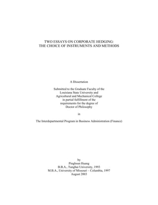 TWO ESSAYS ON CORPORATE HEDGING:
  THE CHOICE OF INSTRUMENTS AND METHODS




                          A Dissertation

             Submitted to the Graduate Faculty of the
                 Louisiana State University and
              Agricultural and Mechanical College
                   in partial fulfillment of the
                 requirements for the degree of
                      Doctor of Philosophy

                                in

The Interdepartmental Program in Business Administration (Finance)




                                by
                        Pinghsun Huang
                B.B.A., Tunghai University, 1993
         M.B.A., University of Missouri – Columbia, 1997
                          August 2003
 