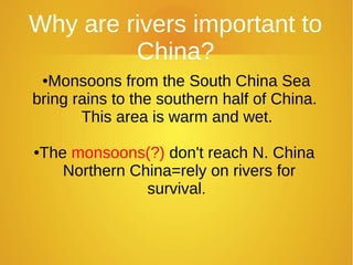 Why are rivers important to
China?
●Monsoons from the South China Sea
bring rains to the southern half of China.
This area is warm and wet.
●The monsoons(?) don't reach N. China
Northern China=rely on rivers for
survival.
 