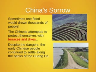 China's Sorrow
Sometimes one flood
would drown thousands of
people!
The Chinese attempted to
protect themselves with
terraces and dikes..
Despite the dangers, the
early Chinese people
continued to settle along
the banks of the Huang He.
 