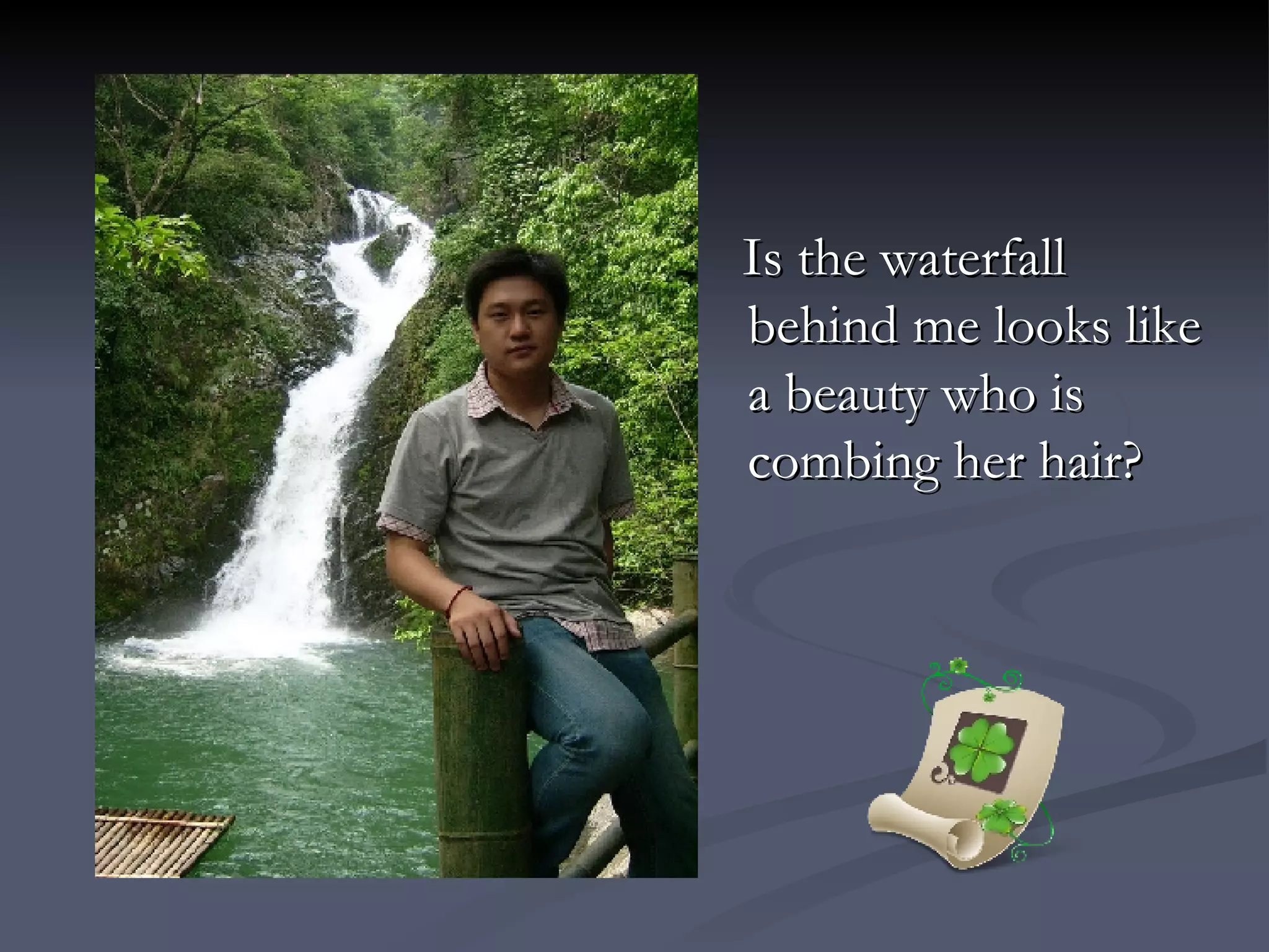 Is the waterfall behind me looks like a beauty who is combing her hair? 