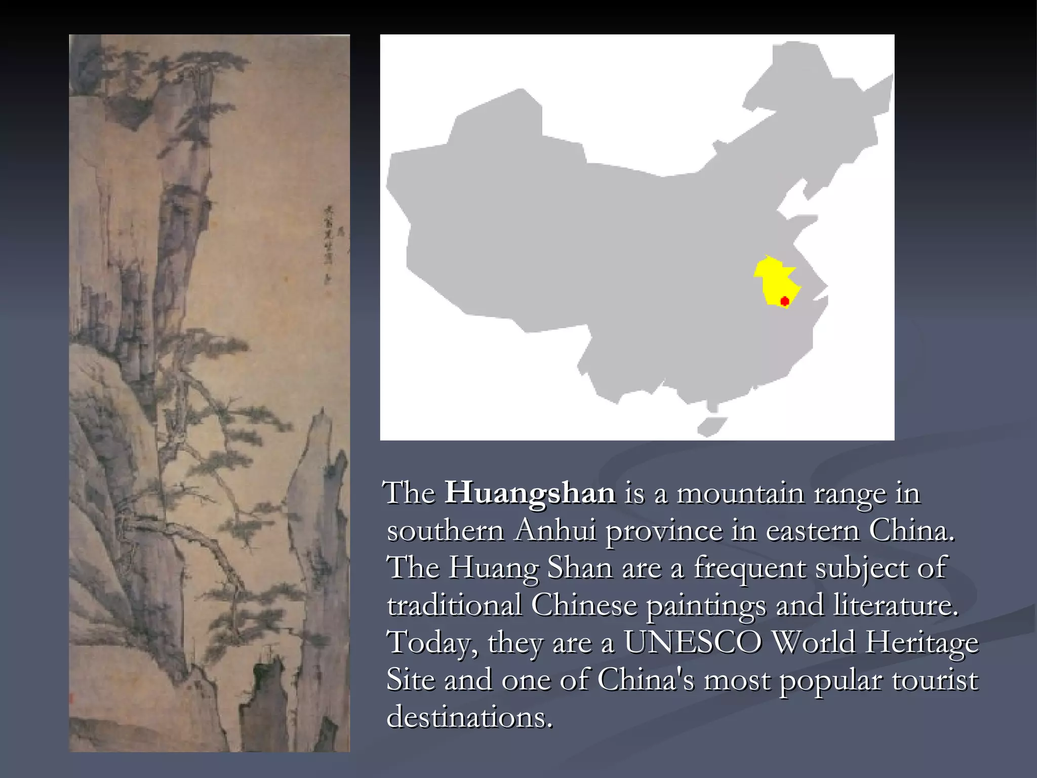 The  Huangshan   is a mountain range in southern Anhui province in eastern China.  The Huang Shan are a frequent subject of traditional Chinese paintings and literature. Today, they are a UNESCO World Heritage Site and one of China's most popular tourist destinations.  